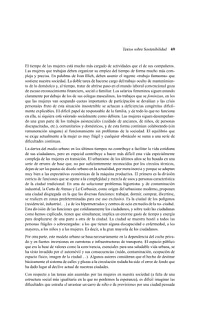 Textos sobre Sostenibilidad

69

El tiempo de las mujeres está mucho más cargado de actividades que el de sus compañeros.
Las mujeres que trabajan deben organizar su empleo del tiempo de forma mucho más compleja y precisa. En palabras de Ivan Illich, deben asumir el ingente «trabajo fantasma» que
sostiene nuestra sociedad. La doble tarea de hacerse cargo del trabajo oculto de mantenimiento de lo doméstico y, al tiempo, tratar de abrirse paso en el mundo laboral convencional goza
de escaso reconocimiento ﬁnanciero, social o familiar. Los salarios femeninos siguen estando
claramente por debajo de los de sus colegas masculinos, los trabajos que se feminizan, en los
que las mujeres van ocupando cuotas importantes de participación se devalúan y las crisis
personales fruto de esta situación insostenible se achacan a deﬁciencias congénitas difícilmente explicables. El difícil papel de responsable de la familia, y de todo lo que no funciona
en ella, ni siquiera está valorado socialmente como debiera. Las mujeres siguen desempeñando una gran parte de los trabajos asistenciales (cuidado de ancianos, de niños, de personas
discapacitadas, etc.), comunitarios y domésticos, y de esta forma continúan colaborando (sin
remuneración ninguna) al funcionamiento sin problemas de la sociedad. El equilibrio que
se exige actualmente a la mujer es muy frágil y cualquier obstáculo se suma a una serie de
diﬁcultades continuas.
La deriva del medio urbano en los últimos tiempos no contribuye a facilitar la vida cotidiana
de sus ciudadanos, pero en especial contribuye a hacer más difícil esta vida especialmente
compleja de las mujeres en transición. El urbanismo de los últimos años se ha basado en una
serie de errores de base que, no por suﬁcientemente reconocidos por los círculos técnicos,
dejan de ser las pautas de diseño urbano en la actualidad, por mera inercia y porque se adaptan
muy bien a las expectativas económicas de la máquina productiva. El primero es la división
estricta de funciones que se opone a la complejidad y mezcla de usos y personas característica
de la ciudad tradicional. En aras de solucionar problemas higienistas y de contaminación
industrial, la Carta de Atenas y Le Corbusier, como origen del urbanismo moderno, proponen
una ciudad disgregada en la que las diversas funciones: trabajar, dormir, comprar, divertirse,
se realicen en zonas predeterminadas para ese uso exclusivo. Es la ciudad de los polígonos
(residencial, industrial. . . ) o de los hipermercados y centros de ocio en medio de la no–ciudad.
Esta división de las funciones que cotidianamente los ciudadanos, y sobre todo las ciudadanas
como hemos explicado, tienen que simultanear, implica un enorme gasto de tiempo y energía
para desplazarse de una parte a otra de la ciudad. La ciudad se muestra hostil a todos las
personas frágiles o sobrecargadas: a los que tienen alguna discapacidad o enfermedad, a los
mayores, a los niños y a las mujeres. Es decir, a la gran mayoría de los ciudadanos.
Por otra parte, este modelo urbano se basa necesariamente en la dependencia del coche privado y en fuertes inversiones en carreteras e infraestructuras de transporte. El espacio público
que era la base de valores como la convivencia, esenciales para una saludable vida urbana, se
ha visto invadido por el automóvil y sus consecuencias (ruido, contaminación, ocupación de
espacio físico, imagen de la ciudad. . . ). Algunos autores consideran que el hecho de destinar
básicamente el sistema de calles y plazas a la circulación rodada ha sido el error de fondo que
ha dado lugar al declive actual de nuestras ciudades.
Con respecto a las tareas aún asumidas por las mujeres en nuestra sociedad (a falta de una
estructura social más igualitaria en la que no perdemos la esperanza), es difícil imaginar las
diﬁcultades que entraña el arrastrar un carro de niño o de provisiones por una ciudad pensada

 