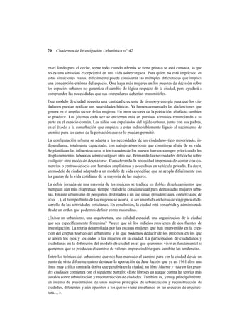 70

Cuadernos de Investigación Urbanística n o 42

en el fondo para el coche, sobre todo cuando además se tiene prisa o se está cansada, lo que
no es una situación excepcional en una vida sobrecargada. Para quien no está implicado en
estas situaciones reales, difícilmente puede considerar las múltiples diﬁcultades que implica
una concepción errónea del espacio. Que haya más mujeres en los puestos de decisión sobre
los espacios urbanos no garantiza el cambio de lógica respecto de la ciudad, pero ayudará a
comprender las necesidades que sus compañeras deberían transmitirles.
Este modelo de ciudad necesita una cantidad creciente de tiempo y energía para que los ciudadanos puedan realizar sus necesidades básicas. Ya hemos comentado las disfunciones que
genera en el amplio sector de las mujeres. En otros sectores de la población, el efecto también
se produce. Los jóvenes cada vez se encierran más en paraísos virtuales renunciando a su
parte en el espacio común. Los niños son expulsados del tejido urbano, junto con sus padres,
en el éxodo a la conurbación que empieza a estar indisolublemente ligado al nacimiento de
un niño para las capas de la población que se lo pueden permitir.
La conﬁguración urbana se adapta a las necesidades de un ciudadano–tipo motorizado, independiente, totalmente capacitado, con trabajo absorbente que constituye el eje de su vida.
Se planiﬁcan las infraestructuras o los trazados de los nuevos barrios siempre priorizando los
desplazamientos laborales sobre cualquier otro uso. Primando las necesidades del coche sobre
cualquier otro modo de desplazarse. Considerando la necesidad imperiosa de contar con comercios o centros de ocio con horarios amplísimos y accesibles en vehículo privado. Es decir,
un modelo de ciudad adaptado a un modelo de vida especíﬁco que se acopla difícilmente con
las pautas de la vida cotidiana de la mayoría de las mujeres.
La doble jornada de una mayoría de las mujeres se traduce en dobles desplazamientos que
menguan aún más el apretado tiempo vital de la cotidianeidad para demasiadas mujeres urbanas. En este urbanismo de polígonos destinados a un uso único (residenciales, comerciales, de
ocio. . . ), el tiempo ﬁnito de las mujeres se acorta, al ser invertido en horas de viaje para el desarrollo de las actividades cotidianas. En conclusión, la ciudad está concebida y administrada
desde un orden que podemos deﬁnir como masculino.
¿Existe un urbanismo, una arquitectura, una calidad espacial, una organización de la ciudad
que sea especíﬁcamente femenina? Parece que sí: los indicios provienen de dos fuentes de
investigación. La teoría desarrollada por las escasas mujeres que han intervenido en la creación del corpus teórico del urbanismo y lo que podemos deducir de los procesos en los que
se abren los ojos y los oídos a las mujeres en la ciudad. La participación de ciudadanos y
ciudadanas en la deﬁnición del modelo de ciudad en el que queremos vivir es fundamental si
queremos que se produzca el cambio de valores imprescindible para cambiar las tendencias.
Entre las teóricas del urbanismo que nos han marcado el camino para ver la ciudad desde un
punto de vista diferente quiero destacar la aportación de Jane Jacobs que ya en 1961 abre una
línea muy crítica contra la deriva que percibía en la ciudad: su libro Muerte y vida en las grandes ciudades comienza con el siguiente párrafo: «Este libro es un ataque contra las teorías más
usuales sobre urbanización y reconstrucción de ciudades. También es, y muy principalmente,
un intento de presentación de unos nuevos principios de urbanización y reconstrucción de
ciudades, diferentes y aún opuestos a los que se viene enseñando en las escuelas de arquitectura. . . ».

 