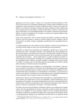 72

Cuadernos de Investigación Urbanística n o 42

Igualmente en el Proyecto Mujer y Ciudad en la Comunidad de Madrid realizado en 19951996 y promovido por la Coordinadora Española para el Lobby Europeo de Mujeres en el que
participaron varias asociaciones de mujeres de diferentes núcleos y barrios de la región madrileña, con el objetivo de introducir el análisis del espacio cotidiano en dichos ámbitos para
que las mujeres que día a día habitan la ciudad lo redescubran y analicen, se priorizaron los
temas relacionados con la accesibilidad peatonal en las ciudades, la adecuación del transporte
público, las nuevas necesidades de las viviendas o la mejora de los espacios públicos como
lugar de encuentro y socialización.
Existen otras experiencias2 , pero en todas las pautas para deﬁnir el modelo de ciudad que
facilite la vida de las mujeres, se sitúan en el mismo campo de acción: equilibrio, valor de
lo local frente a lo global, variedad, complejidad, consideración de las necesidades diversas,
seguridad. . .
La siguiente pregunta sería ¿una ciudad en la que la opinión, los deseos o las necesidades de
las mujeres fueran tenidas en cuenta, sería más adecuada para toda la población?
Emprender un camino hacia un urbanismo de la igualdad no signiﬁca que se quiera un planeamiento para cubrir ‘necesidades especiales’. Ello signiﬁcaría que estas necesidades son
desviaciones respecto a una norma que no las incluye: la ciudad hecha a medida de los hombres, de media edad, motorizados, con un nivel de renta medio–alto, de raza blanca, con plenas
capacidades de movimiento. . . sería la ciudad natural. La ciudad a medida de las mujeres sería una excepción o una concesión. El enfoque no es considerar a las mujeres como un sector
de la población especial o diferente. Cualquier ciudadano o ciudadana tiene el mismo derecho
a la ciudad. Y los grupos que no están suﬁcientemente representados en el diseño y gestión
urbana constituyen la inmensa mayoría de la población.
Por ello, el planeamiento para la igualdad no es un planeamiento ‘anti–hombres’ o que favorezca en exclusiva a las mujeres. Los beneﬁcios de un planeamiento para la igualdad beneﬁciarán de forma equilibrada a todos los grupos sociales que componen la ciudadanía. Por ello,
el planeamiento para la igualdad no es un planeamiento ‘anti–hombres’ o que favorezca en
exclusiva a las mujeres. Los beneﬁcios de un planeamiento para la igualdad beneﬁciarán de
forma equilibrada a todos los grupos sociales que componen la ciudadanía.
También quiero destacar que el planeamiento para la igualdad no es responsabilidad exclusiva
de las mujeres, de la gente mayor, o de los y las inmigrantes. Aunque incorporar las voces y
percepciones de las mujeres sea una parte fundamental en el proceso, la responsabilidad de la
sensibilización y diseño de un planeamiento para la igualdad corresponde a todas y todos los
técnicos y políticos, no únicamente a las mujeres o a los grupos afectados.
Por último, esta nueva forma de plantear el urbanismo supone no una cortapisa para el trabajo
creativo, sino una oportunidad de renovación e innovación que dará sus frutos para todos los
sectores de la ciudadanía. En estos momentos, debido a la crisis conceptual anteriormente
comentada, el urbanismo y la política de ciudades está en pleno proceso de cambio de valores
y reconceptualización. Muchas de las aportaciones que provienen de los gendered studies
2
Más información sobre esta y otras experiencias en el Boletín CF+S 7 o en la página Web del Colectivo
Mujeres Urbanistas: http://www.nodo50.org/mujeresurbanistas

 