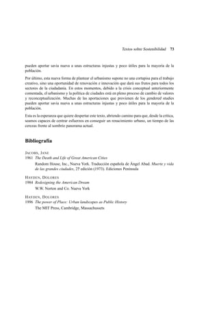 Textos sobre Sostenibilidad

73

pueden aportar savia nueva a unas estructuras injustas y poco útiles para la mayoría de la
población.
Por último, esta nueva forma de plantear el urbanismo supone no una cortapisa para el trabajo
creativo, sino una oportunidad de renovación e innovación que dará sus frutos para todos los
sectores de la ciudadanía. En estos momentos, debido a la crisis conceptual anteriormente
comentada, el urbanismo y la política de ciudades está en pleno proceso de cambio de valores
y reconceptualización. Muchas de las aportaciones que provienen de los gendered studies
pueden aportar savia nueva a unas estructuras injustas y poco útiles para la mayoría de la
población.
Esta es la esperanza que quiere despertar este texto, abriendo camino para que, desde la crítica,
seamos capaces de centrar esfuerzos en conseguir un renacimiento urbano, un tiempo de las
cerezas frente al sombrío panorama actual.

Bibliografía
JACOBS , JANE
1961 The Death and Life of Great American Cities
Random House, Inc., Nueva York. Traducción española de Ángel Abad. Muerte y vida
de las grandes ciudades, 2? edición (1973). Ediciones Península
H AYDEN , D OLORES
1984 Redesigning the American Dream
W.W. Norton and Co. Nueva York
H AYDEN , D OLORES
1996 The power of Place: Urban landscapes as Public History
The MIT Press, Cambridge, Massachussets

 