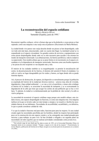Textos sobre Sostenibilidad

75

La reconstrucción del espacio cotidiano
M ARTA ROMÁN R IVAS
Santander (España), junio de 1995.1

Reconstruir signiﬁca «rehacer, volver a formar algo que se ha deshecho o cuyas piezas se han
separado; como una máquina o una vasija rota en pedazos» (Diccionario de María Moliner).
La ciudad donde vivo parece una vasija desecha donde sus piezas se han desperdigado, cada
vez todo está más lejos, desconectado, cada vez cuesta más llegar. La metrópoli actual se va
expandiendo en el espacio circundante: los grandes centros de servicios y equipamientos son
como piezas desperdigadas donde cada vez es más necesario para acceder a las mismas los
modos de transporte motorizado. Las urbanizaciones, los barrios periféricos, toda la ciudad se
va esparciendo. Este modelo urbano que no se pone límites ni al crecimiento en el espacio circundante ni a la dependencia de transporte motorizado, funciona como una bomba expansiva
y las piezas de este recipiente se van alejando más y más.
El interior de las ciudades también se va resquebrajando: se permite la tercialización del
centro, la desestructuración de los barrios, el dominio del automóvil frente al ciudadano. La
calle se vuelve un lugar desagradable por los ruidos y humos, un lugar donde sólo se puede
transitar deprisa.
Así, el proceso de destrucción, de ruptura, de dispersión se retroalimenta porque la población
es expulsada del interior de la ciudad por diversos motivos —precios muy altos de vivienda,
degradación y baja calidad ambiental— y se van a vivir a la periferia y vienen sólo a trabajar
al interior de la ciudad y se acrecienta la necesidad de transporte y se va acrecentando la
degradación de la calle que tiene que acoger los coches de esta población que se fue a vivir
lejos. Y, además, la ciudad se va deshumanizando por la pérdida de vida vecinal y la calle se
vuelve peligrosa.
La necesidad de reconstruir el espacio cotidiano surge porque este modelo urbano, esta ciudad a trozos, este espacio desperdigado no funciona, es como una máquina rota. Una máquina
ineﬁcaz en la que se invierte cada vez más tiempo y energía y no resuelve o facilita las necesidades básicas de sus habitantes. Necesidades de accesibilidad, sociabilidad y, en deﬁnitiva,
lo que se puede considerar calidad de vida.
Y es que la ciudad si funciona mal para todos, funciona peor para las mujeres. Es una ciudad
creada según las necesidades percibidas por los hombres, donde las mujeres han participado
poco en la construcción de este espacio común y se ha conseguido una ciudad pensada para
moverse y para trabajar, no para vivir. Se han olvidado o relegado a un segundo plano las
necesidades de todos aquellos que no realizan actividades consideradas como productivas.
1

Este artículo surge de una charla que fue dada en junio de 1995, en la Universidad Menéndez Pelayo de
Santander dentro de un seminario titulado ‘‘Tiempo y espacio en la vida de las mujeres’’. Posteriormente, la
revista Mujeres , publicación del Instituto de la Mujer, recogió en un artículo parte de esta ponencia en su número
19 (1995).

 