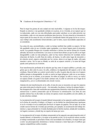 76

Cuadernos de Investigación Urbanística n o 42

Para la mujer las grietas de esta ciudad son más insalvables. A algunas se les ha ido resquebrajado su entorno y van quedando aisladas en su pieza, en su vivienda, en un espacio que se
va reduciendo, cada vez con más diﬁcultades para poder satisfacer en un radio próximo sus
necesidades, cada vez con mayores problemas para moverse. En esta situación se encuentra la
mayor parte de las amas de casa, un colectivo considerado dentro del grupo de los no activos,
cuyo trabajo está socialmente minusvalorado y por lo tanto, cuyas necesidades espaciales ni
se consideran.
Las amas de casa, acostumbradas a ceder su tiempo también han cedido su espacio. Se han
ido quedando solas en sus viviendas super–equipadas y no tienen lugares para el encuentro
social. Los grandes bloques de viviendas uniformes e incluso las nuevas formas de vivienda
adosada, favorecen su aislamiento. Las casas se cierran hacia dentro ya que la calle es un lugar
desagradable y cada vez más peligroso, cada vez hay menos relaciones de vecindad, menos
relaciones de barrio, la calle llena de ruidos, de humos, la calle antes lugar de encuentro y
de relación social, espacio controlado por los vecino, ahora es un lugar de nadie, sólo para
transitar a prisa. Así la casa se blinda, se aisla de su espacio exterior y la reina del hogar
queda como princesa en el torreón.
Esta transformación profunda de la relación que hay entre el espacio público y privado, esta
grieta que se abre entre la casa y la calle, colabora a la degradación del espacio y de la vida
cotidiana. Deja de haber un control social sobre la calle, la gente deja de estar en el espacio
público porque es desagradable, la calle se vuelve un lugar peligroso, cada vez se usa menos,
los vecinos ya no se sientan, ya no pasean, los niños no juegan, la calle se vacía y se vuelve
un espacio donde a la gente le da miedo caminar sola, la calle se convierte en el lugar de la
marginación y, así se va alimentando este círculo vicioso.
Además de esta transformación en la calle, el ama de casa se encuentra con que los espacios
que antes tenía para la relación social —los mercados, las plazas e incluso la antigua fuente—
han desaparecido o han sido sustituidos por equipamiento doméstico individual, por modernos
autoservicios o centros comerciales que no favorecen la comunicación. Las amas de casa
pueden realizar hoy en día todas sus tareas sin apenas cruzar una palabra con otro adulto, en
la más absoluta soledad.
La incorporación de la mujer al mundo laboral remunerado no ha supuesto cambios profundos
en la forma de concebir el trabajo y el hogar y no ha habido las transformaciones oportunas
ni en la vivienda ni en la ciudad para favorecer el reparto de papeles. Por un lado, no se han
creado nuevas formas de vivienda que permitan, por ejemplo, la socialización del trabajo doméstico y sigue primando la vivienda diseñada para la familia nuclear, aislada del vecindario,
sin lugares comunes y donde hay un reparto de tareas por sexo.
La incorporación de la mujer al trabajo remunerado no ha supuesto una aproximación entre el
mundo laboral y el doméstico y la mujer se ha partido en dos. En la escala de valores sociales
el trabajo remunerado es prioritario frente a las necesidades de la familia y la mujer tiene que
ocultar sus preocupaciones domésticas e incluso renunciar a tener hijos por el conﬂicto que
supone compatibilizar ambos mundos.

 