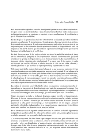 Textos sobre Sostenibilidad

77

Esta disociación ha supuesto la conocida doble jornada y también unos dobles desplazamientos: para acudir a su puesto de trabajo y para atender al núcleo familiar. En las ciudades estos
dobles desplazamientos se convierten en algo muy penoso por el aumento de las distancias y
por la diﬁcultad de accesibilidad.
La idea de que se ha generalizado el uso del vehículo a toda la sociedad, que todo el mundo va
en coche y que la mujer de ahora tiene más libertad, gracias al uso del automóvil, es errónea.
Exceptuando un grupo social de mujeres profesionales en edad activa, la mayor parte de las
mujeres mayores de dieciocho años no tiene permiso de conducir, el 68 porciento del total. En
mujeres de más de 45 años las que no conducen suponen el ochenta por ciento que se eleva
hasta casi la totalidad a partir de los 65 años.
Es decir, la mayor parte de las mujeres adultas no tienen la posibilidad siquiera de hacer
un uso autónomo de gran parte de los equipamientos, servicios e infraestructuras que están
creando en las grandes metrópolis apoyados en el uso del automóvil. La mujer utiliza más el
transporte público y también patea más la ciudad. A la mayor parte de las mujeres el coche
no hace más que estorbar, diﬁcultar su tránsito, degradar la calle con sus ruidos y humos y,
además, promover el que la ciudad se vaya dispersando y alejando cada vez más.
Si la mayor parte de las mujeres hicieran un balance de lo que les supone realmente vivir en
una ciudad moderna, en una ciudad competitiva, seguramente el resultado de ese balance sería
negativo. Como hemos ido viendo, para muchas se ha ido resquebrajando su espacio vital,
reduciéndose, aisladas en sus viviendas, para otras su día a día supone ir salvando obstáculos,
ir saltando grietas, de pieza en pieza para cumplir con todos los cometidos del mundo público
y privado. Además, vamos a ver como la inadecuación de las ciudades para los grupos sociales
más débiles repercute también directamente en las mujeres.
La pérdida de autonomía y movilidad de los niños, los ancianos y los discapacitados ha degenerado en un incremento de dependencia de éstos hacia las personas que les cuidan. Con
ello, las mujeres se han convertido en transportistas, vigilantes permanentes, acompañantes y
cuidadoras dedicando gran parte de su tiempo, que antes tenían para ellas, a esas tareas.
Si para las mujeres la ciudad se ha llenado de grietas, ya para los niños se ha desintegrado.
El recorte de libertad y autonomía que actualmente los niños tienen en las ciudades, no tiene
precedente en la historia. Mientras que los adultos tenemos recuerdos de nuestra infancia
jugando en la calle, yendo solos al colegio, o bien reuniéndonos con los amigos. La mayor
parte de los niños de las ciudades de hoy ya no pueden tener esas experiencias. En los últimos
veinte años los niños han desaparecido de la escena pública.
En un estudio realizado en Inglaterra sobre la movilidad de los niños se muestra la pérdida de
independencia que han sufrido los niños en los últimos veinte años, siendo aplicables estos
resultados a este país con un pequeño desfase de tiempo.
A la edad de nueve años, los niños tienen capacidad para muchas cosas, pero actualmente sólo
a la mitad se les permite cruzar la calle solos, sólo a un tercio se les permite salir a la calle sin
un adulto y sólo a uno de cada diez se les permite coger autobuses solos. Hace veinte años,
la mayor parte de los niños de nueve años podían realizar estas actividades por su cuenta. Las
cosas permitidas antes a niños de siete años, en 1971, no las pueden realizar ahora hasta que
tienen nueve años y medio.

 