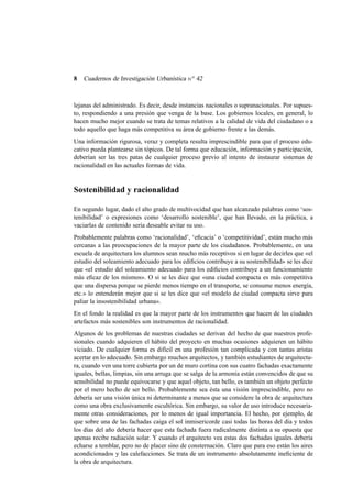 8

Cuadernos de Investigación Urbanística n o 42

lejanas del administrado. Es decir, desde instancias nacionales o supranacionales. Por supuesto, respondiendo a una presión que venga de la base. Los gobiernos locales, en general, lo
hacen mucho mejor cuando se trata de temas relativos a la calidad de vida del ciudadano o a
todo aquello que haga más competitiva su área de gobierno frente a las demás.
Una información rigurosa, veraz y completa resulta imprescindible para que el proceso educativo pueda plantearse sin tópicos. De tal forma que educación, información y participación,
deberían ser las tres patas de cualquier proceso previo al intento de instaurar sistemas de
racionalidad en las actuales formas de vida.

Sostenibilidad y racionalidad
En segundo lugar, dado el alto grado de multivocidad que han alcanzado palabras como ‘sostenibilidad’ o expresiones como ‘desarrollo sostenible’, que han llevado, en la práctica, a
vaciarlas de contenido sería deseable evitar su uso.
Probablemente palabras como ‘racionalidad’, ‘eﬁcacia’ o ‘competitividad’, están mucho más
cercanas a las preocupaciones de la mayor parte de los ciudadanos. Probablemente, en una
escuela de arquitectura los alumnos sean mucho más receptivos si en lugar de decirles que «el
estudio del soleamiento adecuado para los ediﬁcios contribuye a su sostenibilidad» se les dice
que «el estudio del soleamiento adecuado para los ediﬁcios contribuye a un funcionamiento
más eﬁcaz de los mismos». O si se les dice que «una ciudad compacta es más competitiva
que una dispersa porque se pierde menos tiempo en el transporte, se consume menos energía,
etc.» lo entenderán mejor que si se les dice que «el modelo de ciudad compacta sirve para
paliar la insostenibilidad urbana».
En el fondo la realidad es que la mayor parte de los instrumentos que hacen de las ciudades
artefactos más sostenibles son instrumentos de racionalidad.
Algunos de los problemas de nuestras ciudades se derivan del hecho de que nuestros profesionales cuando adquieren el hábito del proyecto en muchas ocasiones adquieren un hábito
viciado. De cualquier forma es difícil en una profesión tan complicada y con tantas aristas
acertar en lo adecuado. Sin embargo muchos arquitectos, y también estudiantes de arquitectura, cuando ven una torre cubierta por un de muro cortina con sus cuatro fachadas exactamente
iguales, bellas, limpias, sin una arruga que se salga de la armonía están convencidos de que su
sensibilidad no puede equivocarse y que aquel objeto, tan bello, es también un objeto perfecto
por el mero hecho de ser bello. Probablemente sea ésta una visión imprescindible, pero no
debería ser una visión única ni determinante a menos que se considere la obra de arquitectura
como una obra exclusivamente escultórica. Sin embargo, su valor de uso introduce necesariamente otras consideraciones, por lo menos de igual importancia. El hecho, por ejemplo, de
que sobre una de las fachadas caiga el sol inmisericorde casi todas las horas del día y todos
los días del año debería hacer que esta fachada fuera radicalmente distinta a su opuesta que
apenas recibe radiación solar. Y cuando el arquitecto vea estas dos fachadas iguales debería
echarse a temblar, pero no de placer sino de consternación. Claro que para eso están los aires
acondicionados y las calefacciones. Se trata de un instrumento absolutamente ineﬁciente de
la obra de arquitectura.

 