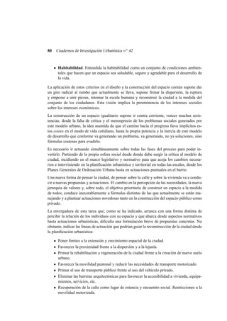 80

Cuadernos de Investigación Urbanística n o 42

Habitabilidad. Entendida la habitabilidad como un conjunto de condiciones ambientales que hacen que un espacio sea saludable, seguro y agradable para el desarrollo de
la vida.
La aplicación de estos criterios en el diseño y la construcción del espacio común supone dar
un giro radical al rumbo que actualmente se lleva, supone frenar la dispersión, la ruptura
y empezar a unir piezas, retomar la escala humana y reconstruir la ciudad a la medida del
conjunto de los ciudadanos. Esta visión implica la preeminencia de los intereses sociales
sobre los intereses económicos.
La construcción de un espacio igualitario supone ir contra corriente, vencer muchas resistencias; desde la falta de crítica y el menosprecio de los problemas sociales generados por
este modelo urbano, la idea asumida de que el camino hacia el progreso lleva implícitos estos costes en el modo de vida cotidiano, hasta la propia potencia y la inercia de este modelo
de desarrollo que conforme va generando un problema, va generando, no ya soluciones, sino
fórmulas costosas para evadirlo.
Es necesario ir actuando simultáneamente sobre todas las fases del proceso para poder invertirlo. Partiendo de la propia esfera social desde donde debe surgir la crítica al modelo de
ciudad, incidiendo en el marco legislativo y normativo para que acoja los cambios necesarios e interviniendo en la planiﬁcación urbanística y territorial en todas las escalas, desde los
Planes Generales de Ordenación Urbana hasta en actuaciones puntuales en el barrio.
Una nueva forma de pensar la ciudad, de pensar sobre la calle y sobre la vivienda va a conducir a nuevas propuestas y actuaciones. El cambio en la percepción de las necesidades, la nueva
jerarquía de valores y, sobre todo, el objetivo prioritario de construir un espacio a la medida
de todos, conduce inexorablemente a fórmulas distintas de las que actualmente se están manejando y a plantear actuaciones novedosas tanto en la construcción del espacio público como
privado.
La envergadura de esta tarea que, como se ha indicado, arranca con una forma distinta de
percibir la relación de los individuos con su espacio y que abarca desde aspectos normativos
hasta actuaciones urbanísticas, diﬁculta una formulación breve de propuestas concretas. No
obstante, indicar las líneas de actuación que podrían guiar la reconstrucción de la ciudad desde
la planiﬁcación urbanística:
Poner límites a la extensión y crecimiento espacial de la ciudad.
Favorecer la proximidad frente a la dispersión y a la lejanía.
Primar la rehabilitación y regeneración de la ciudad frente a la creación de nuevo suelo
urbano.
Favorecer la movilidad peatonal y reducir las necesidades de transporte motorizado.
Primar el uso de transporte público frente al uso del vehículo privado.
Eliminar las barreras arquitectónicas para favorecer la accesibilidad a vivienda, equipamientos, servicios, etc.
Recuperación de la calle como lugar de estancia y encuentro social. Restricciones a la
movilidad motorizada.

 