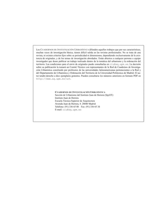 Los C UADERNOS DE I NVESTIGACIÓN U RBANÍSTICA difunden aquellos trabajos que por sus características,
muchas veces de investigación básica, tienen difícil salida en las revistas profesionales. No se trata de una
revista, ni existen criterios ﬁjos sobre su periodicidad ni dimensiones, dependiendo exclusivamente de la existencia de originales, y de los temas de investigación abordados. Están abiertos a cualquier persona o equipo
investigador que desee publicar un trabajo realizado dentro de la temática del urbanismo y la ordenación del
territorio. Las condiciones para el envío de originales puede consultarlas en ciu@aq.upm.es. La decisión
sobre su publicación la tomará un Comité Técnico con representantes de la Red de Cuadernos de Investigación Urbanística constituido por profesores de las universidades latinoamericanas pertenecientes a la Red y
del Departamento de Urbanística y Ordenación del Territorio de la Universidad Politécnica de Madrid. El autor tendrá derecho a diez ejemplares gratuitos. Pueden consultarse los números anteriores en formato PDF en
http://www.aq.upm.es/uot.

C UADERNOS DE I NVESTIGACIÓN U RBANÍSTICA
Sección de Urbanismo del Instituto Juan de Herrera (SpyOT)
Instituto Juan de Herrera
Escuela Técnica Superior de Arquitectura
Avenida Juan de Herrera, 4. 28040 Madrid
Teléfono: (91) 336 65 08 Fax: (91) 336 65 34
E-mail: ciu@aq.upm.es

 