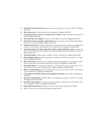 25.

Ángel Carlos Aparicio Mourelo: Políticas de regeneración urbana en los Estados Unidos, 57 páginas,
enero 1999.

26.

Julio García Lanza: El perﬁl urbanístico de los municipios, 87 páginas, abril 1999.

27.

Fernando Roch Peña, Ana Pérez y Francisco Javier González: Estudio inmobiliario de Torrejón de
Ardoz, 78 páginas, julio 1999.

28.

José Fariña Tojo y Ester Higueras: Turismo y uso sostenible del territorio, 67 páginas, julio 1999.

29.

José Fariña, Francisco Lamíquiz y Julio Pozueta: Efectos territoriales de la implantación de infraestructuras de accesos controlados, 67 páginas, julio 1999.

30.

Julio Pozueta Echávarri: Movilidad y planeamiento sostenible: hacia una consideración inteligente del
transporte y la movilidad en el planeamiento y en el diseño urbano, 111 páginas, noviembre 2000.

31.

Agustín Hernández Aja, Miguel Ángel Prieto Miñano y Raquel Rodríguez Alonso: Inventario de
bases de Datos Estadísticas y Cartográﬁcas derivadas del Padrón Municipal de habitantes de 1996, 45
páginas, marzo 2001.

32.

Javier Ruiz Sánchez: Sistemas urbanos complejos. Acción y comunicación, 78 páginas, marzo 2001.

33.

Mazen Suleiman Shinaq: La ciudad musulmana y la inﬂuencia del urbanismo occidental en su conformación, 68 páginas, junio 2001.

34.

Pilar Chías Navarro: Aplicación de los sistemas de información geográﬁca a la redacción de planeamiento considerando las capacidades ambientales del territorio, 92 páginas, noviembre 2002.

35.

Javier Ruiz Sánchez: La enseñanza del urbanismo y a enseñanza de la práctica del urbanismo: un proyecto docente en el marco de la realidad urbana compleja, 85 páginas, noviembre 2002.

36.

María A. Castrillo Romón: Inﬂuencias europeas sobre la Ley de casas baratas de 1911: el referente de
la Loi des Habitations, 54 páginas, noviembre 2003.

37.

Universidades de la Red de Cuadernos de Investigación Urbanística: Informe 2003, 104 páginas, octubre 2004.

38.

José Luis Carrillo Barradas: Ciudad de México. Una megalópolis emergente. El capital vs. La capital,
108 páginas, noviembre de 2004.

39.

Juan Pedro Luna González: La energía y el territorio. Análisis y evaluación de las interrelaiones. Caso
de la Comunidad de Madrid, 81 páginas, diciembre 2004.

40.

Esther Isabel Prada Llorente: El paisaje como archivo del territorio, 66 páginas, enero 2005.

41.

AA VV: Textos sobre sostenibilidad, 103 páginas, febrero de 2005.

 