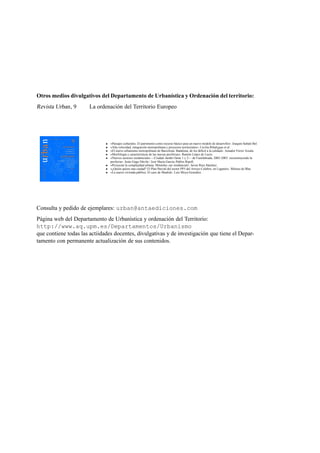 Otros medios divulgativos del Departamento de Urbanística y Ordenación del territorio:

Revista Urban , 9

La ordenación del Territorio Europeo

«Paisajes culturales. El patrimonio como recurso básico para un nuevo modelo de desarrollo». Joaquín Sabaté Bel.
«Alta velocidad, integración metropolitana y proyectos territoriales». Cecilia Ribalygua et al .
«El nuevo urbanismo metropolitano de Barcelona: Badalona, de los déﬁcit a la calidad». Amador Ferrer Aixala.
«Morfología y características de las nuevas periferias». Ramón López de Lucio.
«Nuevos sectores residenciales —Ciudad–Jardín Oeste 1 y 2— de Fuenlabrada, 2002-2003: reconstruyendo la
periferia». Jesús Gago Dávila / José María García–Pablos Ripoll.
«Proyectar la complejidad urbana: Móstoles–sur residencial». Javier Ruiz Sánchez.
«¿Quién quiere una ciudad? El Plan Parcial del sector PP5 del Arroyo Culebro, en Leganés». Mónica de Blas.
«La nueva vivienda pública. El caso de Madrid». Luis Moya González.

Consulta y pedido de ejemplares: urban@antaediciones.com
Página web del Departamento de Urbanística y ordenación del Territorio:
http://www.aq.upm.es/Departamentos/Urbanismo
que contiene todas las actiidades docentes, divulgativas y de investigación que tiene el Departamento con permanente actualización de sus contenidos.

 