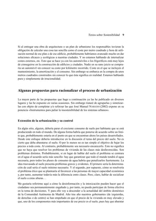 Textos sobre Sostenibilidad

9

Si al entregar una obra de arquitectura o un plan de urbanismo los responsables tuvieran la
obligación de calcular una cosa tan sencilla como el coste por metro cuadrado y hora de utilización normal de ese plan o de ese ediﬁcio, probablemente habríamos avanzado mucho en dar
soluciones eﬁcaces y ecológicas a nuestras ciudades. Y no estamos hablando de internalizar
costes externos, etc. Esto que se hace ya con los automóviles o los frigoríﬁcos está muy lejos
de conseguirse en la construcción de ediﬁcios y ciudades. Nadie en su sano juicio se compraría un automóvil sin conocer su costo por kilómetro recorrido. Coste en el que se incluyen el
mantenimiento, la amortización y el consumo. Sin embargo se embarca en la compra de unos
metros cuadrados construidos sin conocer lo que ésta signiﬁca en realidad. Estamos hablando
pura y simplemente de irracionalidad.

Algunas propuestas para racionalizar el proceso de urbanización
La mayor parte de las propuestas que hago a continuación ya las he publicado en diversos
lugares y las he expuesto en varias ocasiones. Sin embargo trataré de agruparlas y sintetizarlas con objeto de completar y/o reforzar las que José Manuel NAREDO (2002) expone en su
ponencia «Instrumentos para paliar la insostenibilidad de los sistemas urbanos».

Extensión de la urbanización y su control
En algún sitio, alguien, debería parar el creciente consumo de suelo por habitante que se está
produciendo en todo el mundo. De alguna forma habría que ponerse de acuerdo sobre un límite que, probablemente estaría en el punto en que se encuentran ahora los países desarrollados.
Desde este enfoque debería introducirse en la discusión el tema del precio del suelo. No es
cierto que deba abaratarse el suelo. O por lo menos no es tan simple el objetivo de bajar los
precios a toda costa. Al contrario, probablemente sea necesario encarecerlo. Esto no signiﬁca
que no haya que resolver los problemas de vivienda de las clases más desfavorecidas. Son
problemas distintos. Probablemente, si en lugar de hablar del suelo el problema se centrara
en el agua el acuerdo sería más sencillo: hay que garantizar que todo el mundo tendrá el agua
necesaria, pero todos los pluses de consumo de agua habría que penalizarlos fuertemente. La
idea trasvasada al suelo presenta problemas graves y evidentes. El primero sería la determinación de cuál sería el suelo mínimo necesario. Y el segundo, por supuesto, cómo se resolvería
el problema ético que se plantearía al favorecer a las personas de mayor capacidad económica
y, por tanto, aumentar todavía más la diferencia entre clases. Pero, claro, hablar de socializar
el suelo a estas alturas. . .
Me gustaría referirme aquí a cómo la desinformación y la intoxicación pueden hacer que el
ciudadano sea permanentemente engañado y, por tanto, no pueda participar de forma efectiva
en la toma de decisiones. Y para ello voy a descender a la actualidad del ámbito doméstico
de la Comunidad Autónoma de Madrid. Año tras año nuestros gobernantes (de izquierdas,
de derechas o de centro) se han empeñado en que el precio de la vivienda en muy elevado y
que, uno de los componentes más importantes de ese precio es el suelo, pues hay que abaratar

 