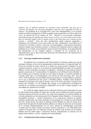 16 Cuadernos de Investigación urbanística, nº 41

moderno, que no hubiesen padecido las anteriores clases oprimidas, sino que, por el
contrario, ha afectado casi con igual intensidad a todas las clases oprimidas de todos los
tiempos”, (El problema de la Vivienda,1974). José León Paniagua(2003), en un reciente
artículo en la Revista Papeles de la FIM, recordaba un texto aparecido en el Diario Oficial de
Avisos de Madrid del 30 de octubre de 1871: “Madrid se está poniendo inhabitable,
especialmente para las familias que tienen escasos recursos. Las casas están por las nubes,
pues un miserable tugurio sobre el tejado cuesta lo que hasta hace poco costaba un piso
cómodo y ventilado”. Estas dos citas introductorias, desde contextos temporales e
ideológicos muy diferentes, sirven para avalar una idea fundamental: el problema de la
carestía de la vivienda es crónico y universal. Con intensidades y características específicas,
mantiene siempre unos elementos comunes. La Historia del Urbanismo sitúa los orígenes del
problema de la vivienda, como fenómeno social de gran trascendencia, en la generalización
del hacinamiento en las ciudades inglesas y alemanas de los comienzos de la
industrialización, que es tanto como decir del proceso de urbanización o de expansión de la
forma de vida urbana.
2.1.2

Una larga tradición intervencionista

El problema de la vivienda ha sido históricamente el fenómeno urbano que más ha
inclinado la balanza a favor de los planteamientos intervencionistas a lo largo del siglo XX.
Fueron los periodos de mayor escasez de vivienda, tras las dos guerras mundiales, los que
supusieron mayores avances en la asunción de responsabilidades por parte de los poderes
públicos. Fueron municipios socialistas en Inglaterra y Alemania los que primero iniciaron
grandes actuaciones de vivienda pública. En Inglaterra, tras la Primera Guerra Mundial, se
hizo evidente que la iniciativa privada no sería capaz de atender a la enorme demanda de
vivienda, sobre todo a la correspondiente a los niveles de renta más bajos. Dos leyes de
1919 y 1924 facultaron a las autoridades locales para promover vivienda pública en alquiler,
con lo que se desarrolló una muy activa y fructífera política. También suelen destacarse
ejemplos de municipios del centro de Europa, como el de Viena que llegó a construir unas
sesenta mil viviendas, o el de Frankfurt que encargó a los arquitectos de la Bauhaus la
creación de un conjunto de actuaciones residenciales con las que se daba respuesta a las
necesidades de expansión de la ciudad.
En el afán de señalar algunas de las referencias históricas más destacadas de lo que
ha sido la intervención pública en materia de vivienda, merece también una mención especial
la política francesa de grands ensembles, que surge como respuesta a los enormes déficits de
vivienda producidos por las destrucciones de la Segunda Guerra Mundial y el crecimiento
demográfico posterior, y consiste básicamente en la construcción intensiva de grandes
conjuntos residenciales, que están vinculados a los programas de viviendas de renta limitada
(H.L.M.). Puede decirse que desde la Segunda Guerra Mundial en todos los países de la
actual Unión Europea han existido políticas públicas con objeto de intervenir en el mercado
de la vivienda, fundamentalmente con un cierto carácter de subsidiariedad, ofreciendo
viviendas para las clases sociales con menos recursos económicos y con dificultades para
acceder al mercado libre. Las diferentes formas de afrontar estas acciones de los poderes
públicos han ido dando lugar a situaciones diversas, especialmente en relación con los
agentes intervinientes y con los regímenes de cesión aplicados.
2.1.3

Evolución de la intervención en España

 