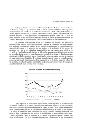 La Vivienda Pública en Madrid 17

En España, tras los hitos casi anecdóticos de la Política de Casas Baratas de Primo
de Rivera en 1911 y la Ley Salmón en 1934, ha habido a partir de 1939 una intensa política
intervencionista del Estado en la producción inmobiliaria. Hasta 1954 prácticamente no
existía la promoción privada, y después, y hasta finales de los setenta, siguió habiendo una
marcada presencia, a veces predominio, de la promoción pública. Entre 1962 y 1978, en
plena explosión de los procesos de industrialización y de urbanización se construyeron en
España 1,9 millones de viviendas libres y más de 3 millones de viviendas protegidas.
La dinámica experimentada desde 1978 muestra, no obstante, una progresiva
disminución del número y la proporción de las viviendas de protegidas. En buena medida,
esta tendencia coincide con algunos de los cambios producidos en la estructura político
territorial del Estado y, en concreto con los cambios en la definición de los ámbitos de
competencias. Una de las más claras especificidades de las intervenciones públicas en
vivienda en España a lo largo del tiempo ha sido un fuerte predominio del régimen de cesión
en propiedad. Como ocurre en general en nuestro mercado de vivienda, el alquiler mantiene
cuotas casi residuales, mientras que en el resto de los países europeos, con mayor tradición
en materia de promoción pública de vivienda, este régimen de cesión ha ocupado siempre
posiciones claramente preponderantes. Hay que reconocer, no obstante, que por el influjo de
las corrientes neoliberales, en los últimos años las políticas de la mayor parte de esos países
se están orientando hacia la venta de las viviendas.

Evolución del número de viviendas en España (000)
600
500
400
300
200
100

9

7

5

3

1
20
0

19
9

19
9

19
9

1

9

7

3

1

5

Viviendas Libres

19
9

19
9

19
8

19
8

19
8

19
8

9

7

5

3

9

Viviendas protegidas

19
8

19
7

19
7

19
7

19
7

19
7

19
6

1

0

Total

Como expresión de la tendencia regresiva de la vivienda pública en España durante
los últimos decenios, en el cuadro siguiente puede apreciarse cómo de las casi doscientas
mil vivienda protegidas que se construyeron en España en 1975, se ha llegado a una media
anual ligeramente por encima de las cincuenta mil viviendas en la década de los noventa.
Los niveles de los últimos años, en los que sólo una de cada diez viviendas construidas está
sujeta a algún tipo desprotección, marcan un hito histórico de debilidad intervencionista.
Para el conjunto de España la dinámica de la vivienda de promoción pública presenta una
trayectoria diferente y, en cierta medida complementaria. En la medida en que disminuye la

 
