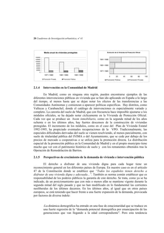 20 Cuadernos de Investigación urbanística, nº 41

Media anual de viviendas protegidas
140000
120000
100000
80000
60000
40000
20000
0

1991-1998
1981-1990
1971-1980

1971-1980
Promoción Privada

2.1.4

Evolución de la Vivienda de Protección Oficial

1981-1990

1991-1998

Promoción Pública

0

20

Promoción Pública

40

60

80

100

Promoción Privada

Intervención en la Comunidad de Madrid

En Madrid, como en ninguna otra región, pueden encontrarse ejemplos de las
diferentes intervenciones públicas en vivienda que se han ido aplicando en España a lo largo
del tiempo, al menos hasta que se dejan notar los efectos de las transferencias a las
Comunidades Autónomas y comienzan a aparecer políticas específicas. Hay distritos, como
Vallecas y Carabanchel, donde el catálogo de intervenciones es especialmente variado y
completo. La carestía del suelo de Madrid, que con frecuencia hace imposible ajustarse a los
módulos oficiales, se ha dejado notar cíclicamente en la Vivienda de Protección Oficial.
Cada vez que se produce un boom inmobiliario, como en la segunda mitad de los años
ochenta o en los últimos años, hay fuertes descensos de la construcción de viviendas
protegidas. El incremento de los módulos, como en el caso del Plan de Vivienda Estatal
1992-1995, ha propiciado eventuales recuperaciones de la VPO. Tradicionalmente, las
especiales dificultades derivadas del suelo se vienen resolviendo, al menos parcialmente, con
suelo de titularidad pública del IVIMA o del Ayuntamiento, que se cede por debajo de los
precios de mercado a cooperativas o se utiliza para la promoción directa. La distribución
espacial de la promoción pública en la Comunidad de Madrid y en el propio municipio tiene
mucho que ver con el patrimonio histórico de suelo y con los remanentes obtenidos tras la
Operación de Remodelación de Barrios.
2.1.5

Perspectivas de crecimiento de la demanda de vivienda e intervención pública

El derecho a disfrutar de una vivienda digna para cada hogar tiene un
reconocimiento general en los diferentes países de Europa. En nuestro caso es en el artículo
47 de la Constitución donde se establece que “Todos los españoles tienen derecho a
disfrutar de una vivienda digna y adecuada...”. También es norma común establecer que es
responsabilidad de los poderes públicos la garantía de este derecho. Se trata, como ya se ha
indicado, de un posicionamiento que con más o menos afán se mantiene vigente durante la
segunda mitad del siglo pasado y que no han modificado en lo fundamental las corrientes
neoliberales de los últimos decenios. En los últimos años, al igual que en otros países
europeos, se está teniendo que hacer frente a una fuerte expansión de la demanda, provocada
por factores de diversa índole:
-La dinámica demográfica ha entrado en una fase de estacionaridad que se traduce en
una fuerte regresión de la “demanda potencial demográfica por emancipación de las
generaciones que van llegando a la edad correspondiente”. Pero esta tendencia

 