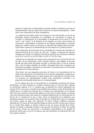 La Vivienda Pública en Madrid 21

general no impide que en determinados mercados locales se produzcan otro tipo de
comportamientos, bien por efecto de la inercia de la estructura demográfica o, sobre
todo, como consecuencia de flujos inmigratorios.
-La reducción del tamaño medio de los hogares se está convirtiendo en uno de los
principales factores generadores de necesidades de incrementar el parque de
vivienda. La disminución de la fecundidad, el alargamiento de las fases de “nido
vacío” y de “viudez” en la dinámica de los hogares, así como nuevas formas de
convivencia –especialmente el aumento de los hogares unipersonales- se concitan
durante los últimos lustros en favorecer la reducción del tamaño medio del hogar.
Todo induce a pensar en el mantenimiento de esta tendencia en el futuro próximo.
-Otro componente del incremento de las necesidades de vivienda está vinculado a la
general elevación de los niveles de vida, que conduce a exigencias de mayores
estándares de calidad. En España la dotación de superficie de vivienda por habitante
es de 20 m2, en la UE es de 40 m2/hab. y en EE.UU. de 50 m2/hab.
-Además de las demandas que surgen como consecuencia de la elevación del nivel
de vida y de las aspiraciones a unas viviendas mejores y más amplias, no hay que
olvidar que buena parte del parque existente se construyó hace ya mas de cuarenta
años y que los bajos estándares de calidad del pasado hacen que se planteen con
frecuencia necesidades perentorias de renovación, circunstancia que se irá haciendo
más patente en el futuro próximo.
-Otro factor con una importante proyección de futuro es la intensificación de los
saldos netos migratorios. El incremento de las corrientes inmigratorias extranjeras se
traduce casi automáticamente en igual aumento de la demanda de vivienda social.
Los procesos de reagrupamiento familiar están fuertemente vinculados a la
generación de demandas específicas de vivienda protegida.
En los últimos diez años se ha producido un considerable crecimiento del parque
inmobiliario. Los 20,82 millones de viviendas existentes según el Censo de 2001, suponen
un crecimiento superior al 21 %, mientras que la población ha crecido ligeramente por
encima del 5%. Las nuevas viviendas tienen también unos mejores niveles de densidad y de
calidad, pero la evolución del mercado de la vivienda, muy especialmente en los últimos
años, hace muy necesaria la intervención pública en materia de vivienda. España se mantiene
como uno de primeros países del mundo en el ranking establecido por los incrementos de los
precios de la vivienda por lo que se hace mayor la proporción de la población cuya
capacidad económica no le permite acudir al mercado de vivienda libre. Entre los excluidos,
los jóvenes ocupan un lugar muy destacado. El primer informe estadístico trimestral
elaborado por el Consejo de la Juventud de España en marzo de 2003, concluye que el precio
de la vivienda libre duplica el importe máximo al que los jóvenes pueden hacer frente.
Además de atender la demanda creciente, será necesario diversificar la oferta, de acuerdo
con las nuevas formas de convivencia, e incrementar especialmente la de alquiler de
protección oficial, que es uno de los aspectos que más claramente nos diferencian del resto
de los países europeos.

 