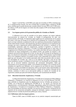La Vivienda Pública en Madrid 23

Según J. Leal (El País, 21/02/2003), por cada euro invertido en VPO se destinan mas
de 3 a desgravaciones fiscales. Por una vivienda libre se pueden llegar a desgravar 48.000
euros, mientras que la ayuda máxima que se puede obtener con una VPO es de 12.000 euros.
Por último, el 30% de los hogares con rentas más altas acapara el 60% de las desgravaciones
por vivienda.
2.2

Los órganos gestores de la promoción pública de viviendas en Madrid

A diferencia de lo que ha ocurrido en los países europeos con mayor tradición
intervencionista en materia de vivienda, en España el protagonismo ha sido, casi
exclusivamente, del Estado. El importante papel jugado por los ayuntamientos de los países
del centro y del norte de Europa en la solución de los problemas de vivienda (en el ámbito
local, en el que realmente se producen) ha sido una experiencia desconocida en España hasta
fechas relativamente recientes. Nuevamente hay que buscar referencia en la Constitución que
consagra una nueva organización político-administrativa del territorio y residencia en las
Comunidades Autónomas todas las competencias, incluida la legislativa, en materia de
Ordenación del Territorio, Urbanismo y Vivienda. El Estado guarda para sí, entre otras, la
competencia de la Planificación Económica. Los cambios derivados del nuevo orden político
confirieron un mayor protagonismo a los poderes locales, que pueden así sumarse a una
tendencia universal de prevalencia de lo local. Se dice que de la Europa de las Regiones se
pasa, sin solución de continuidad, a la Europa de las Ciudades. Efectivamente, la proximidad
física a los ciudadanos legitima a los poderes locales como responsable de la política social,
papel que, por otra parte, se les reclama ejerciendo sobre ellos una presión cada vez mayor.
Las necesidades de vivienda, que, como ya se ha indicado, dan lugar a unos de los más
graves problemas sociales, se producen al nivel local. Los incrementos de la demanda, más
que con la universal tendencia estacionaria del crecimiento demográfico, habrá que
relacionarlos con la estructura por edades, con la dinámica de hogares, con el aumento de los
estándares de superficie por habitante, con la exigencia de una oferta de mayor diversidad
tipológica y con las necesidades de reposición, todo lo cual muestra claras especificidades en
el nivel municipal. Es en este contexto histórico, a finales de los setenta y principio de los
ochenta, comienza el relevo en la intervención pública en materia de vivienda de los
organismos estatales por parte del Gobierno Regional y del Ayuntamiento de Madrid.
2.2.1

Dirección General de Arquitectura y Vivienda

La Dirección General de Arquitectura y Vivienda de la Consejería de Obras Públicas
Urbanismo y Transportes, en virtud de lo dispuesto en el art 12 p) del Decreto 270/1995,
tiene atribuida la competencia para las adjudicaciones de las viviendas que promueve el
IVIMA, con el Decreto de Adjudicación 195/2000 de 31 de Agosto. Los Servicios de
Adjudicaciones y de Información y Demanda, dependientes ambos de la Dirección General
de Arquitectura y Vivienda de la Consejería de Obras Públicas Urbanismo y Transportes,
tiene encomendadas las funciones referidas a los procesos de información, orientación de los
requisitos de las actuaciones protegibles, entrega de solicitudes, registro y resolución de la
adjudicación de viviendas de promoción pública por sorteo y baremo.
2.2.2 Reflexiones sobre los órganos gestores.
Tanto la EMV como el IVIMA nacen en un contexto temporal caracterizado por

 