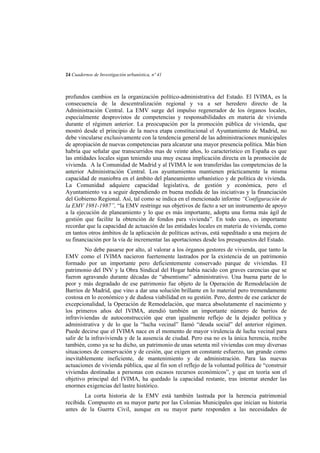 24 Cuadernos de Investigación urbanística, nº 41

profundos cambios en la organización político-administrativa del Estado. El IVIMA, es la
consecuencia de la descentralización regional y va a ser heredero directo de la
Administración Central. La EMV surge del impulso regenerador de los órganos locales,
especialmente desprovistos de competencias y responsabilidades en materia de vivienda
durante el régimen anterior. La preocupación por la promoción pública de vivienda, que
mostró desde el principio de la nueva etapa constitucional el Ayuntamiento de Madrid, no
debe vincularse exclusivamente con la tendencia general de las administraciones municipales
de apropiación de nuevas competencias para alcanzar una mayor presencia política. Más bien
habría que señalar que transcurridos mas de veinte años, lo característico en España es que
las entidades locales sigan teniendo una muy escasa implicación directa en la promoción de
vivienda. A la Comunidad de Madrid y al IVIMA le son transferidas las competencias de la
anterior Administración Central. Los ayuntamientos mantienen prácticamente la misma
capacidad de maniobra en el ámbito del planeamiento urbanístico y de política de vivienda.
La Comunidad adquiere capacidad legislativa, de gestión y económica, pero el
Ayuntamiento va a seguir dependiendo en buena medida de las iniciativas y la financiación
del Gobierno Regional. Así, tal como se indica en el mencionado informe “Configuración de
la EMV 1981-1987”, “la EMV restringe sus objetivos de facto a ser un instrumento de apoyo
a la ejecución de planeamiento y lo que es más importante, adopta una forma más ágil de
gestión que facilite la obtención de fondos para vivienda”. En todo caso, es importante
recordar que la capacidad de actuación de las entidades locales en materia de vivienda, como
en tantos otros ámbitos de la aplicación de políticas activas, está supeditado a una mejora de
su financiación por la vía de incrementar las aportaciones desde los presupuestos del Estado.
No debe pasarse por alto, al valorar a los órganos gestores de vivienda, que tanto la
EMV como el IVIMA nacieron fuertemente lastrados por la existencia de un patrimonio
formado por un importante pero deficientemente conservado parque de viviendas. El
patrimonio del INV y la Obra Sindical del Hogar había nacido con graves carencias que se
fueron agravando durante décadas de “absentismo” administrativo. Una buena parte de lo
peor y más degradado de ese patrimonio fue objeto de la Operación de Remodelación de
Barrios de Madrid, que vino a dar una solución brillante en lo material pero tremendamente
costosa en lo económico y de dudosa viabilidad en su gestión. Pero, dentro de ese carácter de
excepcionalidad, la Operación de Remodelación, que marca absolutamente el nacimiento y
los primeros años del IVIMA, atendió también un importante número de barrios de
infraviviendas de autoconstrucción que eran igualmente reflejo de la dejadez política y
administrativa y de lo que la “lucha vecinal” llamó “deuda social” del anterior régimen.
Puede decirse que el IVIMA nace en el momento de mayor virulencia de lucha vecinal para
salir de la infravivienda y de la ausencia de ciudad. Pero esa no es la única herencia, recibe
también, como ya se ha dicho, un patrimonio de unas setenta mil viviendas con muy diversas
situaciones de conservación y de cesión, que exigen un constante esfuerzo, tan grande como
inevitablemente ineficiente, de mantenimiento y de administración. Para las nuevas
actuaciones de vivienda pública, que al fin son el reflejo de la voluntad política de “construir
viviendas destinadas a personas con escasos recursos económicos”, y que en teoría son el
objetivo principal del IVIMA, ha quedado la capacidad restante, tras intentar atender las
enormes exigencias del lastre histórico.
La corta historia de la EMV está también lastrada por la herencia patrimonial
recibida. Compuesto en su mayor parte por las Colonias Municipales que inician su historia
antes de la Guerra Civil, aunque en su mayor parte responden a las necesidades de

 