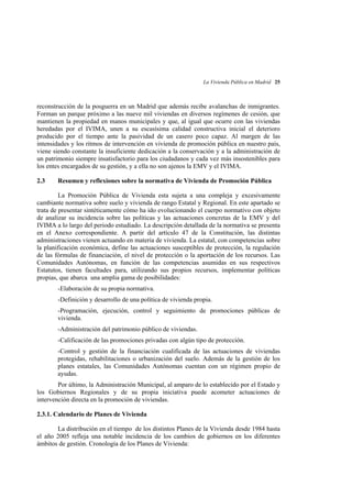 La Vivienda Pública en Madrid 25

reconstrucción de la posguerra en un Madrid que además recibe avalanchas de inmigrantes.
Forman un parque próximo a las nueve mil viviendas en diversos regímenes de cesión, que
mantienen la propiedad en manos municipales y que, al igual que ocurre con las viviendas
heredadas por el IVIMA, unen a su escasísima calidad constructiva inicial el deterioro
producido por el tiempo ante la pasividad de un casero poco capaz. Al margen de las
intensidades y los ritmos de intervención en vivienda de promoción pública en nuestro país,
viene siendo constante la insuficiente dedicación a la conservación y a la administración de
un patrimonio siempre insatisfactorio para los ciudadanos y cada vez más insostenibles para
los entes encargados de su gestión, y a ella no son ajenos la EMV y el IVIMA.
2.3

Resumen y reflexiones sobre la normativa de Vivienda de Promoción Pública

La Promoción Pública de Vivienda esta sujeta a una compleja y excesivamente
cambiante normativa sobre suelo y vivienda de rango Estatal y Regional. En este apartado se
trata de presentar sintéticamente cómo ha ido evolucionando el cuerpo normativo con objeto
de analizar su incidencia sobre las políticas y las actuaciones concretas de la EMV y del
IVIMA a lo largo del periodo estudiado. La descripción detallada de la normativa se presenta
en el Anexo correspondiente. A partir del artículo 47 de la Constitución, las distintas
administraciones vienen actuando en materia de vivienda. La estatal, con competencias sobre
la planificación económica, define las actuaciones susceptibles de protección, la regulación
de las fórmulas de financiación, el nivel de protección o la aportación de los recursos. Las
Comunidades Autónomas, en función de las competencias asumidas en sus respectivos
Estatutos, tienen facultades para, utilizando sus propios recursos, implementar políticas
propias, que abarca una amplia gama de posibilidades:
-Elaboración de su propia normativa.
-Definición y desarrollo de una política de vivienda propia.
-Programación, ejecución, control y seguimiento de promociones públicas de
vivienda.
-Administración del patrimonio público de viviendas.
-Calificación de las promociones privadas con algún tipo de protección.
-Control y gestión de la financiación cualificada de las actuaciones de viviendas
protegidas, rehabilitaciones o urbanización del suelo. Además de la gestión de los
planes estatales, las Comunidades Autónomas cuentan con un régimen propio de
ayudas.
Por último, la Administración Municipal, al amparo de lo establecido por el Estado y
los Gobiernos Regionales y de su propia iniciativa puede acometer actuaciones de
intervención directa en la promoción de viviendas.
2.3.1. Calendario de Planes de Vivienda
La distribución en el tiempo de los distintos Planes de la Vivienda desde 1984 hasta
el año 2005 refleja una notable incidencia de los cambios de gobiernos en los diferentes
ámbitos de gestión. Cronología de los Planes de Vivienda:

 