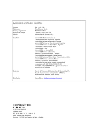 CUADERNOS DE INVESTIGACIÓN URBANÍSTICA

Director
Subdirectora
Diseño y diagramación
Selección de trabajos
Edición

José Fariña Tojo
Ester Higueras García
Pilar Jiménez Abós
Comisión Técnica de la Red
Instituto Juan de Herrera (I.J.H.)

Co-edición

Universidades Latinoamericanas de:
Universidad Nacional de Córdoba, Argentina
Universidad Nacional de Tucumán, Argentina
Universidad Nacional del Gral. Sarmiento, Argentina
Universidad Nacional del Mar del Plata, Argentina
Universidade Estadual Paulista, Brasil
Universidad de Chile
Universidad de La Serena, Chile
Universidad Nacional de Colombia
Pontificia Universidad Javeriana, Colombia
Universidad Iberoamericana de Puebla, México
Universidad Autónoma Metropolitana (Azcapotzalco), México
Universidad Nacional Autónoma, México
Pontificia Universidad Católica del Perú
Universidad Nacional de San Agustín Arequipa, Perú
pertenecientes a la RED DE CUADERNOS DE
INVESTIGACIÓN URBANÍSTICA, para la difusión de la
investigación en castellano.

Redacción

Sección de Urbanismo del Instituto Juan de Herrera (SPyOT),
Escuela Técnica Superior de Arquitectura de Madrid,
Avenida Juan de Herrera 4, 28040 Madrid

Distribución

Mairea Libros: distribucion@mairea-libros.com

© COPYRIGHT 2004

LUIS MOYA
1ª edición 1ª impresión
Depósito Legal:

I.S.B.N.: 84 - 9728 - 142 – X
Edita: Instituto Juan de Herrera
Imprime: FASTER, San Francisco de Sales 1, Madrid

 