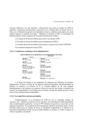 La Vivienda Pública en Madrid 27

intereses inferiores a los del mercado y subvenciones tanto para la compra de VPO en
segundas o posteriores transmisiones como para la de viviendas libres de hasta 120 m2 u.
Nace con la finalidad de generar una demanda solvente y establece unos precios de venta
tasados durante un período de tiempo. Mediante el Decreto 11/200, la Comunidad de
Madrid establece cuatro categorías de Viviendas de Protección Pública:
1.Viviendas de Protección Pública para venta o uso propio (VPP).
2.Viviendas de Protección Pública para arrendamiento (VPPA).
3.Viviendas de Protección Pública para jóvenes y mayores de 65 años (VPPJYM).
4.Vivienda de Integración Social (VIS).
2.3.2.2 Condiciones económicas de los adjudicatarios:
Ingresos Máximos de los adjudicatarios en los distintos Planes de Vivienda:
ESTATALES
C. MADRID
1985-1987
VPP-2,5 veces SMI
1988-1991
VPO RE-2 veces SMI
1992-1995
VPO RE- 2,5 veces SMI
VPO RG, VPT-5,5 veces SMI
1º ACC.-3,5 veces SMI
1997-2000
VPO RE- 2,5 veces SMI
VPO RG-5,5 veces SMI

1984-1987
VPP-1,7 veces SMI
1988-1991
VPO RE-2 veces SMI
1992-1995
VPO RE- 2,5 veces SMI
VPO RG-5,5 veces SMI
1996-1999
VPO RE-2,5 veces SMI
VPO RG-5,5 veces SMI
1998-2001
VPO RE-2,5 veces SMI
VPO RG-5,5 veces SMI

2001-2004
VPP-5,5 veces SMI

2002-2005 VPP- 5,5 veces SMI

A lo largo del tiempo se van ampliando los márgenes que delimitan los posibles
adjudicatarios al elevar el límite de los ingresos máximos permitidos. Permanentemente se
produce el conflicto, no resuelto de si la vivienda pública ha de estar dirigida
prioritariamente a las familias con menores niveles de renta (lo que tiende a conferirle un
carácter de marginalidad) o a las familias que no pueden acceder al mercado (lo que le sitúa
ante un reto económicamente inabordable).
2.3.2.3 Las superficies máximas protegidas
Tradicionalmente, en la normativa de VPO los m2 se entienden siempre de
superficie útil , también en relación con los tamaños, la Comunidad de Madrid puntualiza
más y amplia algunas superficies. La Ley 6/1997 introduce la superficies construidas, con el
siguiente argumento: “La incorporación del concepto de superficie construida, frente a la útil
del Plan estatal tiene la ventaja de llevar al expediente administrativo el idioma de la
promoción inmobiliaria normal, en que se habla siempre, se compra, se vende, se paga y se
cobra en superficie construida”.

 