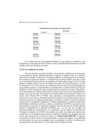 28 Cuadernos de Investigación urbanística, nº 41

Tamaño Máximo de las Viviendas en los distintos Planes
ESTATALES
C. MADRID
1985-1987
VPO- 90 m2

1984-1987
VPO- 90 m2

1988-1991
VPO- 90 m2

1988-1991
VPO- 90 m2

1992-1995
VPO- 90 m2
VPT- 120 m2
1º ACC.- 70 m2

1992-1995
VPO- 90 m2
VPT- 120 m2

1997-2000
VPO- 90 m2
VPT- 120 m2

1996-1999
VPO- 90 m2
VPT- 120 m2
1998-2001
VPO- 90 m2

2001-2004
VPO- 110 m2
VPP- 150 m2

2002-2005
VPP- 120 m2

En el último Plan de la Comunidad de Madrid, lo que expresa la normativa es una
horquilla que oscila desde los 90 m2 hasta los 150 m2, dependiendo del tamaño de la unidad
familiar, con lo que flexibiliza el criterio.
2.3.2.4 Los regímenes de cesión.
Hay que significar que todos los Planes, sin excepción, enfatizan en sus enunciados
la importancia de prestar atención preferente al régimen de alquiler. Pero en la práctica,
todos estos enunciados en favor de la vivienda en alquiler, no han pasado de ahí. El número
de viviendas en régimen de alquiler es insignificante a lo largo de todos estos años. Como
ya se ha indicado anteriormente en otro apartado, en España apenas llega al 2% la vivienda
pública en alquiler, frente a un 18% de media en los países de la Unión Europea, a un 26%
en Alemania o a un 17% en Francia. Si se observan los textos de las sucesivas disposiciones
que pretenden regular la vivienda pública en arrendamiento, se puede concluir que hay una
tendencia a referir este tipo de cesión exclusivamente a las familias con rentas “imposibles”.
La vivienda pública en alquiler acaba siendo la solución para los casos de marginalidad más
aguda, con lo que más que cómo política de vivienda habría que enmarcarlos dentro de la
acción social. Desde 1997 el IVIMA viene aplicando un procedimiento novedoso de
promoción y cesión. Bajo la fórmula de derecho de superficie con carácter oneroso, convoca
concursos para que las empresas adjudicatarias construyan viviendas de protección pública
en parcelas de su propiedad, obligándose la empresa adjudicataria a construirlas según unas
determinadas características técnicas y plazos y arrendárselas al IVIMA a un precio que se
fija mediante el concurso. El derecho de superficie tiene una duración de 20 años, pasando
después la propiedad de lo edificado al IVIMA, que a su vez cede las viviendas con
protección pública en arrendamiento a los solicitantes. Las dos últimas Convocatorias de
Viviendas en Alquiler, de la EMV, bien podrían un cambio de actitud, pero todavía muy
insuficientes. En la segunda Convocatoria se recibieron solicitudes que multiplica por diez
los de otras anteriores de viviendas en venta. En el Plan Estatal 1984-1987 se indica la
conveniencia de que la oferta sea mayoritariamente en régimen de alquiler, con posibilidad
de subvencionar los casos de necesidad, y que se mantengan los plazos y condiciones de
financiación de veinticinco años y 5 % de interés en las viviendas en venta.

 