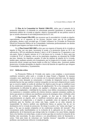 La Vivienda Pública en Madrid 29

El Plan de la Comunidad de Madrid 1988-1991, indica que el aumento de la
promoción destinada a la demanda no estructurada permitirá igualmente el aumento del
patrimonio público de vivienda en alquiler, objetivo irrenunciable de una política social al
que se orienta claramente la actividad promotora de la CC.AA.
El Plan Estatal 1996-1999, tras reconocer que la necesidad de vivienda en alquiler,
especialmente en el segmento de los jóvenes, persiste como uno de los problemas
principales, destaca como novedad que, el Estado cofinancie las Viviendas de Protección
Oficial de Promoción Pública de las Comunidades Autónomas preferentemente con destino
al alquiler para hogares con bajos niveles de ingresos.
En el Plan Estatal 2002-2005 se dice que con respecto al fomento de la vivienda en
alquiler el Plan, por una parte, incrementa la ayuda a la promoción (hasta un 20 % de
subvención y 50% de subsidiación durante 5 años y el 40 % durante los 15 siguientes) y por
otra parte, limita el alquiler máximo al 4 % del precio de la vivienda. Es decir, para una
vivienda de 70 m2, el alquiler, salvo en los municipios singulares, no alcanzará las 30.000
pta./mes. Además, los inquilinos, pasados 10 años de régimen de alquiler de la vivienda,
podrán optar, mediante acuerdo con el propietario, por la compra de la vivienda, a precio de
protección oficial, siempre que hayan estado en ellas los 5 últimos años. Asimismo, podrán
promoverse viviendas protegidas en alquiler a través del derecho de superficie que otorguen
Comunidades Autónomas y Ayuntamiento.
2.3.3

Reflexión crítica

La Promoción Pública de Vivienda esta sujeta a una compleja y excesivamente
cambiante normativa sobre suelo y vivienda de rango Estatal y Regional. Se manejan
conceptos cuyo significado o no se concreta con la necesaria precisión (caso de algunos
eufemismos como demanda no estructurada o viviendas de integración socia) o cuando
pretende hacerse hay que cambiar o matizar enseguida con una nueva disposición por cuanto
que su excesiva rigidez no acaba de satisfacer los objetivos para los que se estableció (caso
de las condiciones económicas y familiares de adjudicación). No se ha conseguido vencer
mínimamente la dificultad de aplicar, con equidad y eficiencia, unos criterios técnicos
rígidos a la complejidad y volatilidad de las muchas veces lábiles circunstancias familiares.
Los numerosos y constantes cambios de criterios técnicos, suponen constantes cambios de
táctica que ponen en evidencia una manifiesta carencia de estrategias claras y definidas sobre
la política de vivienda protegida. Por ejemplo, se dice que la oferta debe ser
mayoritariamente en alquiler, pero se modifican normativas para que el alquiler pueda
transformarse en compraventa, y el alquiler va quedando como un régimen de cesión
preferente para las familias con rentas más bajas, cuando no en clara situación de
marginalidad. Se observa también una indefinición básica en quienes han de ser los
destinatarios de la vivienda de protección. De dirigir la acción a las “rentas más bajas” se
pasa a “los que no puedan comprarlas en las condiciones normales del mercado”. Esta
circunstancia acaba manifestándose en la evolución de la aplicación de los criterios de
adjudicación: de la baremación que entrega todas las viviendas a los casos límites, dejando
fuera a las familias con rentas bajas, se pasa al sorteo que deja sin resolver la situación de las
familias más necesitadas. Se pasa entonces a un procedimiento mixto de baremación y
sorteo. Todo para tratar de solucionar con “parches técnicos” imposibles el autentico
problema: una insuficiente oferta de vivienda protegida.

 