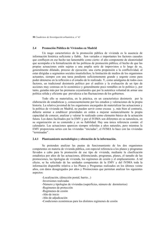 30 Cuadernos de Investigación urbanística, nº 41

2.4

Promoción Pública de Viviendas en Madrid

Un rasgo característico de la promoción pública de vivienda es la ausencia de
información histórica suficiente y fiable. Son variados e importantes los factores causales
que confluyen en ese hecho tan lamentable como cierto: el alto componente de aleatoriedad
que acompaña a la formalización de las políticas de promoción pública; el hecho de que las
propias actuaciones estén sujetas a una amplia serie de imprevistos a lo largo de su,
generalmente dilatado, proceso de ejecución; una cierta propensión a la conflictividad, al
estar dirigidas a segmentos sociales insatisfechos; la limitación de medios de los organismos
actuantes, siempre con una tarea pendiente suficientemente grande y urgente como para
poder detenerse en la reflexión o el estudio de lo realizado. Y, como amalgama de todos esos
factores, un tradicional desinterés político por el análisis y la evaluación de un tipo de
acciones muy costosas en lo económico y generalmente poco rentables en lo político y, por
tanto, guiadas más por las premuras coyunturales que por la autentica voluntad de armar una
política sólida y eficiente que prevalezca a las fluctuaciones de los gobiernos.
Todo ello se materializa, en la práctica, en un característico desinterés por la
elaboración de estadísticas y, consecuentemente por los estudios y valoraciones de la propia
historia. La relativa juventud de los organismos encargados de materializar las actuaciones y
la política de vivienda en Madrid, no pueden servir como excusa y, más bien al contrario,
debería animar a establecer prioridades en orden a mejorar sustancialmente la propia
capacidad de conocer, analizar y valorar lo realizado como elemento básico de la actuación
futura. Los datos facilitados por la EMV y por el IVIMA son diferentes en su naturaleza, en
su organización en su contenido y en su fiabilidad. Hay una única referencia común: el
calendario. Las actuaciones aparecen siempre referidas a años naturales, pero mientras la
EMV proporciona series con las viviendas “iniciadas”, el IVIMA lo hace con las viviendas
“terminadas” .
2.4.1

Planteamiento metodológico y obtención de la información.

Se pretenden analizar las pautas de funcionamiento de los dos organismos
competentes en materia de vivienda pública, con especial referencia a los planes y programas
llevados a cabo para la promoción de ese tipo de vivienda, mediante la clasificación
estadística por años de las actuaciones, diferenciando, programas, planes, el tamaño de las
promociones, las tipologías de vivienda, los regímenes de cesión y el emplazamiento. A tal
efecto, se ha solicitado de las unidades competentes de la EMV y del IVIMA toda la
información disponible relativa a los Planes y Programas realizados en los últimos veinte
años, con datos desagregados por años y Promociones que permitan analizar los siguientes
aspectos:
-Localización, (dirección postal, barrio...)
-Inversiones realizadas
-Número y tipologías de viviendas (superficies, número de dormitorios)
-Regímenes de protección
-Regímenes de cesión
-Año de inicio
-Año de adjudicación
-Condiciones económicas para los distintos regímenes de cesión

 