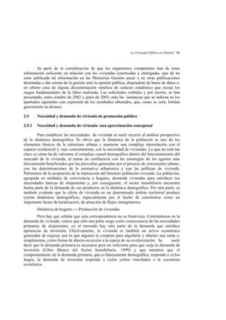 La Vivienda Pública en Madrid 31

Se parte de la consideración de que los organismos competentes han de tener
información suficiente en relación con las viviendas construidas y entregadas, que de no
estar publicada tal información en las Memorias Gestión anual o en otras publicaciones
destinadas a dar cuenta de la gestión ante la opinión pública, dispondrán de bases de datos o,
en ultimo caso de alguna documentación sintética de carácter estadístico que recoja los
rasgos fundamentales de la labor realizada. Las solicitudes verbales y por escrito, se han
presentado, entre octubre de 2002 y junio de 2003, ante las instancias que se indican en los
apartados siguientes con expresión de los resultados obtenidos, que, como se verá, limitan
gravemente su alcance.
2.5

Necesidad y demanda de vivienda de promoción pública

2.5.1

Necesidad y demanda de vivienda: una aproximación conceptual

Para establecer las necesidades de vivienda se suele recurrir al análisis prospectivo
de la dinámica demográfica. Es obvio que la dinámica de la población es uno de los
elementos básicos de la estructura urbana y mantiene una compleja interrelación con el
espacio residencial y, más concretamente, con la necesidad de viviendas. Lo que no está tan
claro es cómo ha de valorarse el complejo causal demográfico dentro del funcionamiento del
mercado de la vivienda, al entrar en confluencia con las estrategias de los agentes más
directamente beneficiados por las plusvalías generadas por el proceso de crecimiento urbano,
con las determinaciones de la normativa urbanística y con las políticas de vivienda.
Partiremos de la aceptación de la interacción del binomio población-vivienda. La población,
agrupada en unidades de convivencia u hogares, demanda viviendas para satisfacer sus
necesidades básicas de alojamiento y, por consiguiente, el sector inmobiliario encuentra
buena parte de la demanda de sus productos en la dinámica demográfica. Por otra parte, es
también evidente que la oferta de vivienda en un determinado ámbito territorial produce
ciertas dinámicas demográficas, especialmente por el hecho de constituirse como un
importante factor de localización, de atracción de flujos inmigratorios.
Dinámica de hogares ↔ Producción de viviendas
Pero hay que señalar que esta correspondencia no es biunívoca. Centrándonos en la
demanda de vivienda, vemos que sólo una parte surge como consecuencia de las necesidades
primarias de alojamiento, en el mercado hay otra parte de la demanda que satisface
apetencias de inversión. Efectivamente, la vivienda es también un activo económico
generador de riqueza, por lo que algunos la compran para alquilarla y obtener una renta o,
simplemente, como forma de ahorro-inversión a la espera de su revalorización. Se
suele
decir que la demanda primaria es necesaria pero no suficiente para que surja la demanda de
inversión (Libro Blanco del Sector Inmobiliario. 1999) y que mientras que el
comportamiento de la demanda primaria, que es básicamente demográfica, responde a ciclos
largos, la demanda de inversión responde a ciclos cortos vinculados a la coyuntura
económica.

 