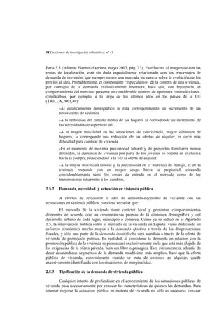 34 Cuadernos de Investigación urbanística, nº 41

París 5,5 (Informe Planner-Asprima, mayo 2003, pág. 23). Este hecho, al margen de con las
rentas de localización, está sin duda especialmente relacionado con los porcentajes de
demanda de inversión, que siempre tienen una marcada incidencia sobre la evolución de los
precios al alza. Probablemente, el componente “especulativo” de la compra de una vivienda,
por contagio de la demanda exclusivamente inversora, hace que, con frecuencia, el
comportamiento del mercado presenta un considerable número de aparentes contradicciones,
constatables, por ejemplo, a lo largo de los últimos años en los países de la UE
(TRILLA,2001,40):
-Al estancamiento demográfico le está correspondiendo un incremento de las
necesidades de vivienda.
-A la reducción del tamaño medio de los hogares le corresponde un incremento de
las necesidades de superficie útil.
-A la mayor movilidad en las situaciones de convivencia, mayor dinámica de
hogares, le corresponde una reducción de las ofertas de alquiler, es decir más
dificultad para cambiar de vivienda.
-En el momento de máxima precariedad laboral y de proyectos familiares menos
definidos, la demanda de vivienda por parte de los jóvenes se orienta en exclusiva
hacia la compra, reduciéndose a la vez la oferta de alquiler.
-A la mayor movilidad laboral y la precariedad en el mercado de trabajo, el de la
vivienda responde con un mayor sesgo hacia la propiedad, elevando
considerablemente tanto los costes de entrada en el mercado como de las
transmisiones inherentes a los cambios.
2.5.2

Demanda, necesidad y actuación en vivienda pública

A efectos de relacionar la idea de demanda-necesidad de vivienda con las
actuaciones en vivienda pública, conviene recordar que:
El mercado de la vivienda tiene carácter local y presentan comportamientos
diferentes de acuerdo con las circunstancias propias de la dinámica demográfica y del
desarrollo urbano de cada lugar, municipio o comarca. Como ya se indicó en el Apartado
1.5, la intervención pública sobre el mercado de la vivienda en España viene dedicando un
esfuerzo económico mucho mayor a la demanda efectiva a través de las desgravaciones
fiscales, y sólo una parte de la demanda insatisfecha será atendida a través de la oferta de
vivienda de promoción pública. En realidad, al considerar la demanda en relación con la
promoción pública de la vivienda se piensa casi exclusivamente en la que está más alejada de
las exigencias de la oferta privada, bien sea libre o protegida. Esta circunstancia, además de
dejar desatendidos segmentos de la demanda muchísimo más amplios, hace que la oferta
pública de vivienda, especialmente cuando se trata de cesiones en alquiler, quede
excesivamente identificada con las situaciones de marginalidad.
2.5.3

Tipificación de la demanda de vivienda pública

Cualquier intento de profundizar en el conocimiento de las actuaciones publicas de
vivienda pasa necesariamente por conocer las características de quienes las demandan. Para
intentar mejorar la actuación pública en materia de vivienda no sólo es necesario conocer

 