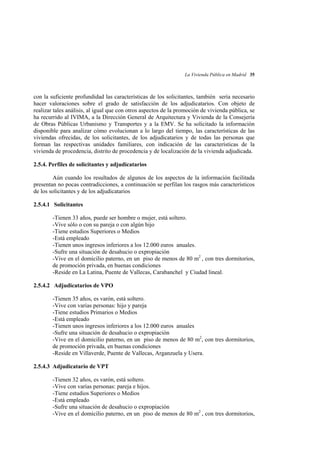 La Vivienda Pública en Madrid 35

con la suficiente profundidad las características de los solicitantes, también sería necesario
hacer valoraciones sobre el grado de satisfacción de los adjudicatarios. Con objeto de
realizar tales análisis, al igual que con otros aspectos de la promoción de vivienda pública, se
ha recurrido al IVIMA, a la Dirección General de Arquitectura y Vivienda de la Consejería
de Obras Públicas Urbanismo y Transportes y a la EMV. Se ha solicitado la información
disponible para analizar cómo evolucionan a lo largo del tiempo, las características de las
viviendas ofrecidas, de los solicitantes, de los adjudicatarios y de todas las personas que
forman las respectivas unidades familiares, con indicación de las características de la
vivienda de procedencia, distrito de procedencia y de localización de la vivienda adjudicada.
2.5.4. Perfiles de solicitantes y adjudicatarios
Aún cuando los resultados de algunos de los aspectos de la información facilitada
presentan no pocas contradicciones, a continuación se perfilan los rasgos más característicos
de los solicitantes y de los adjudicatarios
2.5.4.1 Solicitantes
-Tienen 33 años, puede ser hombre o mujer, está soltero.
-Vive sólo o con su pareja o con algún hijo
-Tiene estudios Superiores o Medios
-Está empleado
-Tienen unos ingresos inferiores a los 12.000 euros anuales.
-Sufre una situación de desahucio o expropiación
-Vive en el domicilio paterno, en un piso de menos de 80 m2 , con tres dormitorios,
de promoción privada, en buenas condiciones
-Reside en La Latina, Puente de Vallecas, Carabanchel y Ciudad lineal.
2.5.4.2 Adjudicatarios de VPO
-Tienen 35 años, es varón, está soltero.
-Vive con varias personas: hijo y pareja
-Tiene estudios Primarios o Medios
-Está empleado
-Tienen unos ingresos inferiores a los 12.000 euros anuales
-Sufre una situación de desahucio o expropiación
-Vive en el domicilio paterno, en un piso de menos de 80 m2, con tres dormitorios,
de promoción privada, en buenas condiciones
-Reside en Villaverde, Puente de Vallecas, Arganzuela y Usera.
2.5.4.3 Adjudicatario de VPT
-Tienen 32 años, es varón, está soltero.
-Vive con varias personas: pareja e hijos.
-Tiene estudios Superiores o Medios
-Está empleado
-Sufre una situación de desahucio o expropiación
-Vive en el domicilio paterno, en un piso de menos de 80 m2 , con tres dormitorios,

 