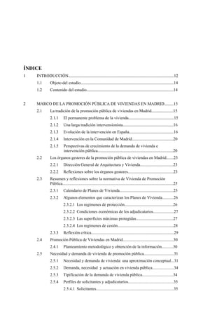 ÍNDICE
1

INTRODUCCIÓN......................................................................................................12
1.1
1.2

2

Objeto del estudio..........................................................................................14
Contenido del estudio....................................................................................14

MARCO DE LA PROMOCIÓN PÚBLICA DE VIVIENDAS EN MADRID.........15
2.1

La tradición de la promoción pública de viviendas en Madrid.....................15
2.1.1
2.1.2

Una larga tradición intervensionista.................................................16

2.1.3

Evolución de la intervención en España...........................................16

2.1.4

Intervención en la Comunidad de Madrid........................................20

2.1.5
2.2

El permanente problema de la vivienda............................................15

Perspectivas de crecimiento de la demanda de vivienda e
intervención pública.........................................................................20

Los órganos gestores de la promoción pública de viviendas en Madrid.......23
2.2.1
2.2.2

2.3

Dirección General de Arquitectura y Vivienda................................23
Reflexiones sobre los órganos gestores............................................23

Resumen y reflexiones sobre la normativa de Vivienda de Promoción
Pública...........................................................................................................25
2.3.1

Calendario de Planes de Vivienda....................................................25

2.3.2

Algunos elementos que caracterizan los Planes de Vivienda...........26
2.3.2.1 Los regímenes de protección...............................................26
2.3.2.2 Condiciones económicas de los adjudicatarios....................27
2.3.2.3 Las superficies máximas protegidas....................................27
2.3.2.4 Los regímenes de cesión......................................................28

2.3.3
2.4

Promoción Pública de Viviendas en Madrid.................................................30
2.4.1

2.5

Reflexión crítica................................................................................29
Planteamiento metodológico y obtención de la información...........30

Necesidad y demanda de vivienda de promoción pública.............................31
2.5.1

Necesidad y demanda de vivienda: una aproximación conceptual...31

2.5.2

Demanda, necesidad y actuación en vivienda pública.....................34

2.5.3

Tipificación de la demanda de vivienda pública..............................34

2.5.4

Perfiles de solicitantes y adjudicatarios............................................35
2.5.4.1 Solicitantes...........................................................................35

 