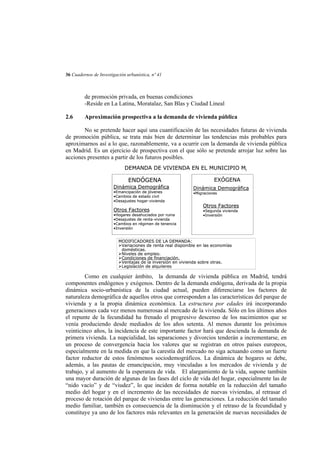 36 Cuadernos de Investigación urbanística, nº 41

de promoción privada, en buenas condiciones
-Reside en La Latina, Moratalaz, San Blas y Ciudad Lineal
2.6

Aproximación prospectiva a la demanda de vivienda pública

No se pretende hacer aquí una cuantificación de las necesidades futuras de vivienda
de promoción pública, se trata más bien de determinar las tendencias más probables para
aproximarnos así a lo que, razonablemente, va a ocurrir con la demanda de vivienda pública
en Madrid. Es un ejercicio de prospectiva con el que sólo se pretende arrojar luz sobre las
acciones presentes a partir de los futuros posibles.
DEMANDA DE VIVIENDA EN EL MUNICIPIO Mi

ENDÓGENA
Dinámica Demográfica
•Emancipación de jóvenes
•Cambios de estado civil
•Desajustes hogar-vivienda

Otros Factores

•Hogares desahuciados por ruina
•Desajustes de renta-vivienda
•Cambios en régimen de tenencia
•Inversión

EXÓGENA
Dinámica Demográfica
•Migraciones

Otros Factores
•Segunda vivienda
•Inversión

MODIFICADORES DE LA DEMANDA:
Variaciones de renta real disponible en las economías
domésticas.
Niveles de empleo.
Condiciones de financiación.
Ventajas de la inversión en vivienda sobre otras.
Legislación de alquileres

Como en cualquier ámbito, la demanda de vivienda pública en Madrid, tendrá
componentes endógenos y exógenos. Dentro de la demanda endógena, derivada de la propia
dinámica socio-urbanística de la ciudad actual, pueden diferenciarse los factores de
naturaleza demográfica de aquellos otros que corresponden a las características del parque de
vivienda y a la propia dinámica económica. La estructura por edades irá incorporando
generaciones cada vez menos numerosas al mercado de la vivienda. Sólo en los últimos años
el repunte de la fecundidad ha frenado el progresivo descenso de los nacimientos que se
venía produciendo desde mediados de los años setenta. Al menos durante los próximos
veinticinco años, la incidencia de este importante factor hará que descienda la demanda de
primera vivienda. La nupcialidad, las separaciones y divorcios tenderán a incrementarse, en
un proceso de convergencia hacia los valores que se registran en otros países europeos,
especialmente en la medida en que la carestía del mercado no siga actuando como un fuerte
factor reductor de estos fenómenos sociodemográficos. La dinámica de hogares se debe,
además, a las pautas de emancipación, muy vinculadas a los mercados de vivienda y de
trabajo, y al aumento de la esperanza de vida. El alargamiento de la vida, supone también
una mayor duración de algunas de las fases del ciclo de vida del hogar, especialmente las de
“nido vacío” y de “viudez”, lo que inciden de forma notable en la reducción del tamaño
medio del hogar y en el incremento de las necesidades de nuevas viviendas, al retrasar el
proceso de rotación del parque de viviendas entre las generaciones. La reducción del tamaño
medio familiar, también es consecuencia de la disminución y el retraso de la fecundidad y
constituye ya uno de los factores más relevantes en la generación de nuevas necesidades de

 