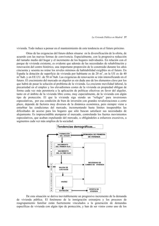 La Vivienda Pública en Madrid 37

vivienda. Todo induce a pensar en el mantenimiento de esta tendencia en el futuro próximo.
Otras de las exigencias del futuro deben situarse en la diversificación de la oferta, de
acuerdo con las nuevas formas de convivencia. Especialmente, con la progresiva reducción
del tamaño medio del hogar y el incremento de los hogares individuales. En relación con el
parque de vivienda existente, es evidente que además de las necesidades de rehabilitación y
renovación del centro histórico, una importante proporción de lo construido durante los años
cincuenta y sesenta no reúne los niveles mínimos de habitabilidad exigibles en el futuro. En
España la dotación de superficie de vivienda por habitante es de 20 m2, en la UE es de 40
m2/hab. y en EE.UU. de 50 m2/hab. Las exigencias de renovación se irán intensificando en el
futuro. El crecimiento del mercado en alquiler es sin duda uno de los elementos clave por los
que habrá de pasar la solución al problema de la vivienda. La creciente movilidad laboral, la
precariedad en el empleo y los elevadísimos costes de la vivienda en propiedad obligan de
forma cada vez más perentoria a la aplicación de políticas efectivas en favor del alquiler,
tanto en el ámbito de la vivienda libre como, muy especialmente, de la vivienda con algún
tipo de protección. El que la vivienda siga siendo un “refugio” para inversiones
especulativas, por esa condición de bien de inversión con grandes revalorizaciones a corto
plazo, depende de factores muy diversos de la dinámica económica, pero siempre viene a
enturbiar las condiciones del mercado, incrementando hasta límites insuperables las
dificultades de acceso para los hogares que sólo buscan satisfacer sus necesidades de
alojamiento. Es imprescindible atemperar el mercado, controlando los fuertes movimientos
especulativos, que acaban expulsando del mercado, u obligándoles a esfuerzos excesivos, a
segmentos cada vez más amplios de la sociedad.
Tendencias demográficas....
FORMACIÓN
DEL HOGAR

F
a
s
e
E
X
P

F
A
S
E
C
O
N
T
R
A
C
C
I
Ó
N

DEMANDA DE PRIMERA
DE VIVIENDA

NACIMIENTO
DEL PRIMER HIJO
NACIMIENTO
DEL ÚLTIMO HIJO

NECESIDAD DE
CAMBIO DE VIVIENDA
SALIDA DE
LOS HIJOS

VIUDEZ

EXTINCIÓN

OFERTA DE
VIVIENDA

De esta situación se deriva inevitablemente un progresivo incremento de la demanda
de vivienda pública. El fenómeno de la inmigración extranjera y los procesos de
reagrupamiento familiar están fuertemente vinculados a la generación de demandas
específicas de vivienda con algún tipo de protección, y han de ser vistos como uno de los

 