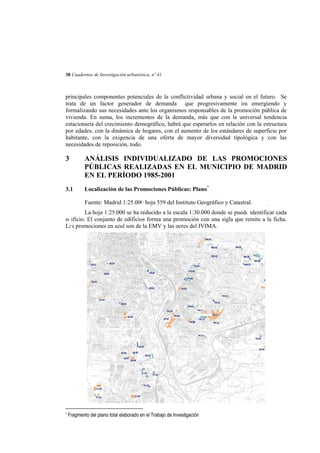 38 Cuadernos de Investigación urbanística, nº 41

principales componentes potenciales de la conflictividad urbana y social en el futuro. Se
trata de un factor generador de demanda que progresivamente ira emergiendo y
formalizando sus necesidades ante los organismos responsables de la promoción pública de
vivienda. En suma, los incrementos de la demanda, más que con la universal tendencia
estacionaria del crecimiento demográfico, habrá que esperarlos en relación con la estructura
por edades, con la dinámica de hogares, con el aumento de los estándares de superficie por
habitante, con la exigencia de una oferta de mayor diversidad tipológica y con las
necesidades de reposición, todo.

3

ANÁLISIS INDIVIDUALIZADO DE LAS PROMOCIONES
PÚBLICAS REALIZADAS EN EL MUNICIPIO DE MADRID
EN EL PERÍODO 1985-2001

3.1

Localización de las Promociones Públicas: Plano*
Fuente: Madrid 1:25.000 hoja 559 del Instituto Geográfico y Catastral.

-

La hoja 1:25.000 se ha reducido a la escala 1:30.000 donde se puede identificar cada
edificio. El conjunto de edificios forma una promoción con una sigla que remite a la ficha.
Las promociones en azul son de la EMV y las ocres del IVIMA.

*

Fragmento del plano total elaborado en el Trabajo de Investigación

 