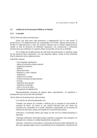 La Vivienda Pública en Madrid 39

3.2

Análisis de las Promociones Públicas en Madrid

3.2.1

Contenido

-De las fichas de todas las promociones:
Existe una ficha para cada promoción o subpromoción con lo cual suman 73
promociones y 214 subpromociones que corresponden a 235 fichas. Algunas promociones se
dividen en subpromociones y otras son unitarias. Decimos que se forman subpromociones
cuando se trata de proyectos de diferentes arquitectos, con construcción y estructuras
distintos pero que conforman un conjunto urbano reconocible con las de su alrededor.
En el código del encabezamiento de cada ficha las promociones se clasifican según
las dos primeras letras mayúsculas y los dos siguientes dígitos, siendo la letra minúscula
final la indicación de las subpromociones.
Cada ficha contiene:
- Una fotografía significativa
- Siglas de referencia al plano general.
- Organismo promotor.
- Distrito.
- Dirección Postal.
- Régimen y venta o alquiler.
- Arquitecto/s
- Número de viviendas.
- Número de plazas de aparcamiento.
- Locales.
- Superficie de la parcela.
- Superficie Construida.
- Inicio y fin de las obras.
- Presupuesto de adjudicación.
Desgraciadamente carecemos de algunos datos, especialmente
presupuestos, que no nos han sido facilitados.

de superficies y

-De las fichas de las promociones seleccionadas:
Los criterios de selección planteados son:
-Tamaño: por número de viviendas o edificios que se acerquen lo más posible al
concepto de barrio. Un barrio es una unidad suficiente para que exista una
conciencia de comunidad en un medio urbanístico estructurado con un mínimo de
satisfacción funcional, aunque esté alejado de la autosuficiencia diaria.
-Estructura y morfología urbana que tengan un alto nivel de calidad paisajística y
funcional.
-Tipología edificatoria innovadora porque responde a programas más ajustados a la
demanda real y destaca su calidad arquitectónica compositiva.
-Sistemas constructivos innovadores y utilización de técnicas medio ambientales. Es
decir que supongan algún avance en prefabricación de componentes, introducción de

 