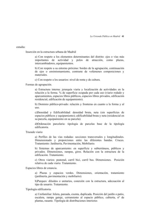 La Vivienda Pública en Madrid 41

estudia:
Inserción en la estructura urbana de Madrid
a) Con respeto a los elementos determinantes del distrito: ejes o vías más
importantes de actividad y polos de atracción, como plazas,
intercambiadores, equipamientos.
b) Con respeto a su entorno próximo: bordes de la agrupación, continuación
de ejes o ensimismamiento, contraste de volúmenes composiciones y
materiales.
c) Con respeto a los usuarios: nivel de renta y de cultura.
Formas de agrupación.
a) Estructura interna: jerarquía viaria y localización de actividades en la
relación a la forma. % de superficie ocupada por cada uso (viario rodado y
aparcamientos, espacios libres públicos, espacios libres privados, edificación
residencial, edificación de equipamiento).
b) Dominio público-privado: relación y fronteras en cuanto a la forma y al
uso.
c)Densidad y Edificabilidad: densidad bruta, neta (sin superficies de
espacios públicos y equipamiento); edificabilidad bruta y neta (residencial en
su parcela, equipamiento en su parcela).
d)Ordenación parcelaria: tipología de parcelas base de la tipología
edificatoria.
Trazado viario
a) Perfiles de las vías rodadas: secciones transversales y longitudinales.
Dimensionado y proporciones entre las diferentes bandas. Cruces.
Tratamiento: Jardinería, Pavimentación, Mobiliario.
b) Sistemas de aparcamiento: en superficie y subterráneos, públicos y
privados. Dimensiones, rampas, giros. Relación con la estructura de la
edificación. Tratamiento.
c) Otros viarios: peatonal, carril bici, carril bus. Dimensiones. Posición
relativa de cada viario. Tratamiento.
Espacios libres de estancia.
a) Plazas y espacios verdes. Dimensiones, orientación, tratamiento
(jardinería, pavimentación y mobiliario).
b)Parques: diluidos o unitarios, conexión con la estructura, adecuación al
tipo de usuario. Tratamiento.
Tipología edificatoria.
a) Unifamiliar: hilera, pareada, exenta, duplicada. Posición del jardín o patio,
escalera, rampa garaje, cerramiento al espacio público, cubierta, nº de
plantas, rasante. Tipología de distribuciones interiores

 