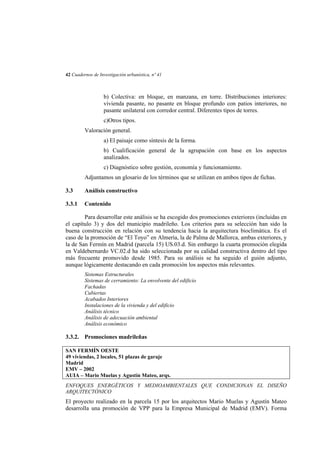 42 Cuadernos de Investigación urbanística, nº 41

b) Colectiva: en bloque, en manzana, en torre. Distribuciones interiores:
vivienda pasante, no pasante en bloque profundo con patios interiores, no
pasante unilateral con corredor central. Diferentes tipos de torres.
c)Otros tipos.
Valoración general.
a) El paisaje como síntesis de la forma.
b) Cualificación general de la agrupación con base en los aspectos
analizados.
c) Diagnóstico sobre gestión, economía y funcionamiento.
Adjuntamos un glosario de los términos que se utilizan en ambos tipos de fichas.
3.3

Análisis constructivo

3.3.1

Contenido

Para desarrollar este análisis se ha escogido dos promociones exteriores (incluidas en
el capítulo 3) y dos del municipio madrileño. Los criterios para su selección han sido la
buena construcción en relación con su tendencia hacia la arquitectura bioclimática. Es el
caso de la promoción de “El Toyo” en Almería, la de Palma de Mallorca, ambas exteriores, y
la de San Fermín en Madrid (parcela 15) US.03.d. Sin embargo la cuarta promoción elegida
en Valdebernardo VC.02.d ha sido seleccionada por su calidad constructiva dentro del tipo
más frecuente promovido desde 1985. Para su análisis se ha seguido el guión adjunto,
aunque lógicamente destacando en cada promoción los aspectos más relevantes.
Sistemas Estructurales
Sistemas de cerramiento: La envolvente del edificio
Fachadas
Cubiertas
Acabados Interiores
Instalaciones de la vivienda y del edificio
Análisis técnico
Análisis de adecuación ambiental
Análisis económico

3.3.2. Promociones madrileñas
SAN FERMÍN OESTE
49 viviendas, 2 locales, 51 plazas de garaje
Madrid
EMV – 2002
AUIA – Mario Muelas y Agustín Mateo, arqs.
ENFOQUES ENERGÉTICOS Y MEDIOAMBIENTALES QUE CONDICIONAN EL DISEÑO
ARQUITECTÓNICO

El proyecto realizado en la parcela 15 por los arquitectos Mario Muelas y Agustín Mateo
desarrolla una promoción de VPP para la Empresa Municipal de Madrid (EMV). Forma

 
