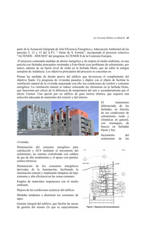 La Vivienda Pública en Madrid 43

parte de la Actuación Integrada de Alta Eficiencia Energética y Adecuación Ambiental de las
parcelas 5, 12 y 15 del A.P.I. “ Oeste de S. Fermín”, incorporada al proyecto colectivo
“ALTENER – HOUSES” del programa ALTENER II de la Comisión Europea.
El proyecto contempla medidas de ahorro energético y de respeto al medio ambiente, en una
parcela con fachadas principales orientadas a Este-Oeste (con problemas de soleamiento, por
tanto), además de un fuerte nivel de ruido en la fachada Oeste, que da sobre la antigua
autopista de Andalucía. Los objetivos principales del proyecto se concretan en:
Primar las medidas de diseño pasivo del edificio que favorezcan el cumplimiento del
objetivo fijado. Un programa de viviendas pasantes y dúplex con el objeto de facilitar la
ventilación natural de la vivienda mejorando con ello sus condiciones de confort y consumo
energético. La ventilación natural se induce colocando las chimeneas en la fachada Oeste,
que funcionan por efecto de la diferencia de temperatura del aire y secundariamente por el
efecto Venturi. Una opción por un edificio de gran inercia térmica, que requiere una
selección adecuada de materiales del exterior y del interior.
El
tratamiento
diferenciado de las
fachadas, en función
de sus condiciones de
soleamiento, ruido y
climáticas en general,
con retranqueo de
huecos en fachadas
Oeste y Sur.
Incremento
aislamiento
viviendas.
Disminución del consumo energético para
calefacción y ACS mediante el incremento del
aislamiento, un sistema centralizado con caldera
de gas de alto rendimiento y el apoyo con paneles
solares térmicos.
Disminución de los consumos energéticos
derivados de la iluminación, facilitando la
iluminación natural y empleando lámparas de bajo
consumo y alta eficiencia en las zonas comunes.
Empleo de materiales respetuosos con el medio
ambiente.
Mejora de las condiciones acústicas del edificio.
Medidas tendentes a disminuir los consumos de
agua.
Gestión integral del edificio, que facilite las tareas
de gestión del mismo (lo que es especialmente

de

del
las

 