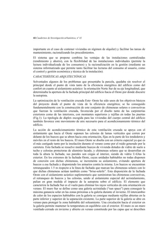 44 Cuadernos de Investigación urbanística, nº 41

importante en el caso de contener viviendas en régimen de alquiler) y facilitar las tareas de
mantenimiento, racionalizando los procedimientos.
El sistema que se propone combina las ventajas de las instalaciones centralizadas
(rendimiento y ahorro), con la flexibilidad de las instalaciones individuales (permite la
lectura individualizada de los consumos) y la racionalización en la gestión (mediante un
sistema informatizado que permite tanto facilitar las lecturas del consumo al usuario, como
el control y gestión económica y técnica de la instalación).
CARACTERÍSTICAS ARQUITECTÓNICAS
Solventados algunos de los problemas que presentaba la parcela, quedaba sin resolver el
principal desde el punto de vista tanto de la eficiencia energética del edificio como del
confort en cuanto al aislamiento acústico: la orientación Norte Sur de su eje longitudinal, que
determinaba la apertura de la fachada principal del edificio hacia el Oeste por donde discurre
la autopista.
La optimización de la ventilación cruzada Este- Oeste ha sido unos de los objetivos básicos
del proyecto desde el punto de vista de la eficiencia energética; se ha conseguido
fundamentalmente con la construcción de este conjunto de chimeneas solares o convectivas
que fuerzan la ventilación cruzada, favorecida por el diseño tanto de las carpinterías
exteriores como de las interiores, con montantes superiores y rejillas en todas las puertas
(Fig.1). La tipología de dúplex escogida para las viviendas del cuerpo central del edificio
también favorece este movimiento de aire necesario para el acondicionamiento térmico del
edificio.
La acción de acondicionamiento térmico de esta ventilación cruzada se apoya con el
aislamiento que hacia el Oeste suponen las celosías de lamas verticales que corren por
delante de los huecos que se abren hacia esta orientación, fijas en la parte de los tendederos y
móviles en el resto de los huecos. El muro Oeste se diseña con un criterio especial ya que es
el más castigado tanto por la insolación durante el verano como por el ruido generado por la
carretera. Esta fachada se resuelve mediante huecos de vivienda dotados de vidrio de suelo a
techo y celosías protectoras de aluminio lacado, y chimeneas solares que se desarrollan en
toda la altura la fachada; sus paredes son ciegas al interior, siendo de vidrio U-Glas la
exterior. En los extremos de la fachada Oeste, cuyas unidades habitables no todas disponen
de conexión con dichas chimeneas, se incrementa su aislamiento, evitando apertura de
huecos a esa fachada y disponiendo los armarios contra la misma. Los huecos se encuentran
retranqueados 1.5 m respecto a la línea de fachada que marcan las chimeneas solares con lo
que dichas chimeneas actúan también como “brise-soleils”. Esta disposición de la fachada
Oeste con el aislamiento acústico suplementario que suministran las chimeneas convectivas,
el retranqueo de huecos y las celosías, unido al aislamiento especial del acristalamiento,
palian en gran medida el impacto de la autopista sobre el edificio. El elemento que
caracteriza la fachada Sur es el vuelo para eliminar los rayos verticales de esta orientación en
verano. El muro Sur se define como una galería acristalada (“sun space”) para conseguir la
máxima ganancia solar en las zonas próximas a la galería durante el invierno. El intercambio
de calor de los espacios habitables con la galería se consigue mediante rejillas abiertas en la
parte inferior y superior de la separación existente. La parte superior de la galería se abre en
verano para proteger la zona habitable del soleamiento. Una circulación hacia el exterior en
la galería permite mantener la temperatura en equilibrio con el exterior. El muro es un muro
ventilado cerrado en invierno y abierto en verano constituido por las capas que se describen

 