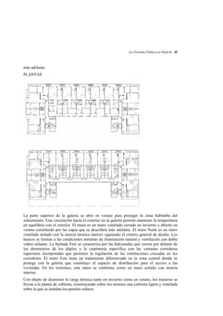 La Vivienda Pública en Madrid 45

más adelante.
PLANTAS

La parte superior de la galería se abre en verano para proteger la zona habitable del
soleamiento. Una circulación hacia el exterior en la galería permite mantener la temperatura
en equilibrio con el exterior. El muro es un muro ventilado cerrado en invierno y abierto en
verano constituido por las capas que se describen más adelante. El muro Norte es un muro
ventilado aislado con la inercia térmica interior siguiendo el criterio general de diseño. Los
huecos se limitan a las condiciones mínimas de iluminación natural y ventilación con doble
vidrio aislante. La fachada Este se caracteriza por las balconadas que corren por delante de
los dormitorios de los dúplex y la carpintería especifica con las ventanas correderas
superiores incorporadas que permiten la regulación de las ventilaciones cruzadas en los
corredores. El muro Este tiene un tratamiento diferenciado en la zona central donde se
protege con la galería que constituye el espacio de distribución para el acceso a las
viviendas. En los extremos, este muro se conforma como un muro aislado con inercia
interior.
Con objeto de disminuir la carga térmica tanto en invierno como en verano, los trasteros se
llevan a la planta de cubierta, construyendo sobre los mismos una cubierta ligera y ventilada
sobre la que se instalan los paneles solares.

 