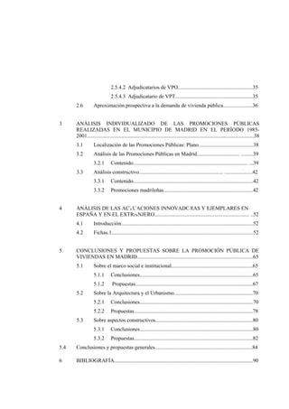2.5.4.2 Adjudicatarios de VPO........................................................35
2.5.4.3 Adjudicatario de VPT..........................................................35
2.6
3

Aproximación prospectiva a la demanda de vivienda pública......................36

ANÁLISIS INDIVIDUALIZADO DE LAS PROMOCIONES PÚBLICAS
REALIZADAS EN EL MUNICIPIO DE MADRID EN EL PERÍODO 19852001.............................................................................................................................38
3.1

Localización de las Promociones Públicas: Plano.........................................38

3.2

Análisis de las Promociones Públicas en Madrid..........................................39
3.2.1

3.3

Contenido..........................................................................................39

-

Análisis constructivo.....................................................................................42
3.3.1
3.3.2

4

Contenido..........................................................................................42
Promociones madrileñas...................................................................42

ANÁLISIS DE LAS ACTUACIONES INNOVADORAS Y EJEMPLARES EN
ESPAÑA Y EN EL EXTRANJERO..........................................................................52
4.1
4.2

5

Introducción...................................................................................................52
Fichas.1..........................................................................................................52

CONCLUSIONES Y PROPUESTAS SOBRE LA PROMOCIÓN PÚBLICA DE
VIVIENDAS EN MADRID.......................................................................................65
5.1

Sobre el marco social e institucional.............................................................65
5.1.1
5.1.2

5.2

Conclusiones.....................................................................................65
Propuestas........................................................................................67

Sobre la Arquitectura y el Urbanismo...........................................................70
5.2.1
5.2.2

5.3

Conclusiones.....................................................................................70
Propuestas.........................................................................................78

Sobre aspectos constructivos.........................................................................80
5.3.1

Conclusiones.....................................................................................80

5.3.2

Propuestas.........................................................................................82

5.4

Conclusiones y propuestas generales.........................................................................84

6

BIBLIOGRAFÍA........................................................................................................90

 