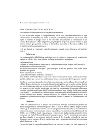 46 Cuadernos de Investigación urbanística, nº 41

PRINCIPIOS BIOCLIMÁTICOS APLICADOS
Básicamente se trata de un edificio con gran inercia térmica:
a) Que en invierno mejore su comportamiento, de un lado, utilizando materiales de baja
conductividad en elementos de muros exteriores y diseñando los huecos en fachada para
captar el máximo de energía solar. Y por otro lado, aprovechando la combinación de un
sistema de calefacción a baja temperatura, exigido por la propiedad, con un sistema de gran
inercia interior que permita suavizar la demanda y acoplarla en la mejor medida a la
evolución de la temperatura exterior.
b) Y que durante el verano aproveche la ventilación cruzada como sistema de enfriamiento
pasivo.
En invierno
Las bases de diseño del edificio y sus instalaciones se establecen para conseguir un ahorro de
energía en calefacción y agua caliente mediante las siguientes actuaciones:
Fachada ventilada.
Forjados de losa y muros de separación de viviendas en hormigón, de gran inercia térmica.
Tratamiento diferencial de fachadas:
Sur: Galería acristalada “sun space” para conseguir la máxima ganancia solar en las zonas
próximas a la galería.
Norte: Disminución de huecos.
Oeste: Situación de las chimeneas convectivas.
Este: Galería acristalada “Sun Space” con comunicación con las zonas interiores mediante
grandes rejillas, que a su vez son utilizadas en verano como sistema de refrigeración natural.
Diseño de un sistema de calefacción a baja temperatura por suelo radiante. Combinando un
edificio de gran inercia con un sistema de gestión energética, esta solución permite diseñar
una estrategia de operación que permita un considerable ahorro de energía, consiguiendo a la
vez una mejora del confort térmico de los usuarios. Implantación de paneles solares que
permitan suministrar del orden del 60% de la demanda del agua caliente sanitaria de manera
centralizada. El funcionamiento del sistema en invierno vendrá definido mediante el diseño
de una estrategia que permita combinar la inercia del edificio, las ganancias solares y la
temperatura de suministro del agua de calefacción durante el periodo de funcionamiento del
mismo.
En verano
Dadas las características de la parcela con orientación principal Este-Oeste se propone un
diseño que permita un enfriamiento pasivo. Éste se basa en dotar al edificio de gran inercia
térmica, y de enfriamiento nocturno. Esto se consigue mediante el diseño de unas chimeneas
solares que actúen como colectores solares, acumulando la energía solar incidente desde las
15:00 a las 21:00 hora local, y descargando posteriormente dicha energía durante las horas
nocturnas, (de 0 a 8:00 horas). De esta forma se provoca un “tiro” o movimiento convectivo
que hace circular el aire exterior hacia el interior de la vivienda, enfriando la masa de
forjados y muros interiores de gran inercia, hasta unos 3 grados por debajo de la temperatura
adquirida durante el día.
Durante las horas de carga el colector-chimenea se mantiene cerrado en la parte superior y la

 