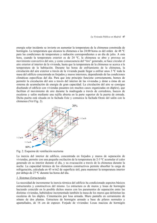 La Vivienda Pública en Madrid 47

energía solar incidente se invierte en aumentar la temperatura de la chimenea construida de
hormigón. La temperatura que alcanza la chimenea a las 24:00 horas es del orden de 48 ºC
para las condiciones de temperatura y radiación correspondientes a un día de julio. A esta
hora, cuando la temperatura exterior es de 24 ºC, la chimenea se abre y provoca un
movimiento convectivo del aire, y como consecuencia del “tiro” generado, se hace circular el
aire exterior al interior de la vivienda, hasta que la temperatura de la chimenea se acerca a la
temperatura de la habitación. Durante las horas de enfriamiento de la chimenea, la
circulación del aire exterior a través de la vivienda puede llegar a enfriar unos 3 ºC toda la
masa del edificio concentrada en forjados y muros interiores, dependiendo de las condiciones
climáticas específicas del día. Para que éste principio funcione correctamente, hemos de
permitir la circulación del aire a través del interior de las viviendas y dotar a éstas de un
sistema de acumulación de energía de gran capacidad. La circulación del aire se consigue
diseñando el edificio con viviendas pasantes (en muchos casos organizadas en dúplex), que
facilitan el movimiento de aire durante la madrugada a través de corredores, huecos de
escaleras y salón mediante una rejilla abierta en la parte superior de la puerta de entrada.
Dicha puerta está situada en la fachada Este y comunica la fachada Oeste del salón con la
chimenea (Ver Fig. 2).

20%

1 -2 ac/h

1 ac/h
1 ac/h
1 ac/h
1 -2 ac/h
1 -2 ac/h

80%
Fig. 2. Esquema de ventilación nocturna
La inercia del interior de edificio, concentrada en forjados y muros de separación de
viviendas, permite con una pequeña oscilación de la temperatura de 2-3 ºC acumular el calor
generado en su interior durante el día, y su evacuación a través de la chimenea durante la
noche. La capacidad térmica de los elementos constructivos permite absorber la carga de
refrigeración, calculada en 45 w/m2 de superficie útil, para mantener la temperatura interior
por debajo de 27 ºC durante las horas del día.
1. Sistemas Estructurales
La necesidad de incrementar la inercia térmica del edificio ha condicionado aspectos básicos
estructurales y constructivos del mismo. La estructura es de muros y losas de hormigón
haciendo coincidir en lo posible dichos muros con los paramentos de separación entre las
distintas viviendas, habiéndose incrementado también la masa de los muros que delimitan las
escaleras de los dúplex. Cimentación por losa armada. Muro pantalla en cerramiento de
sótano de dos plantas. Estructura de hormigón armado a base de pilares normales y
apantallados, de 16 cm de espesor. Forjado de viviendas: Losas macizas de hormigón

 