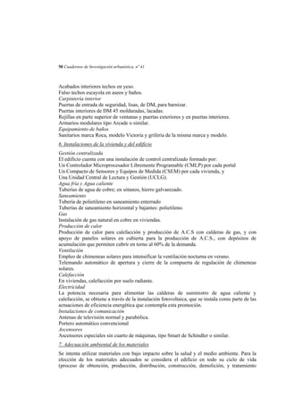50 Cuadernos de Investigación urbanística, nº 41

Acabados interiores techos en yeso.
Falso techos escayola en aseos y baños.
Carpintería interior
Puertas de entrada de seguridad, lisas, de DM, para barnizar.
Puertas interiores de DM 45 molduradas, lacadas.
Rejillas en parte superior de ventanas y puertas exteriores y en puertas interiores.
Armarios modulares tipo Arcade o similar.
Equipamiento de baños
Sanitarios marca Roca, modelo Victoria y grifería de la misma marca y modelo.
6. Instalaciones de la vivienda y del edificio
Gestión centralizada
El edificio cuenta con una instalación de control centralizado formado por:
Un Controlador Microprocesador Libremente Programable (CMLP) por cada portal
Un Compacto de Sensores y Equipos de Medida (CSEM) por cada vivienda, y
Una Unidad Central de Lectura y Gestión (UCLG).
Agua fría y Agua caliente
Tuberías de agua de cobre; en sótanos, hierro galvanizado.
Saneamiento
Tubería de polietileno en saneamiento enterrado
Tuberías de saneamiento horizontal y bajantes: polietileno.
Gas
Instalación de gas natural en cobre en viviendas.
Producción de calor
Producción de calor para calefacción y producción de A.C.S con calderas de gas, y con
apoyo de paneles solares en cubierta para la producción de A.C.S., con depósitos de
acumulación que permiten cubrir en torno al 60% de la demanda.
Ventilación
Empleo de chimeneas solares para intensificar la ventilación nocturna en verano.
Telemando automático de apertura y cierre de la compuerta de regulación de chimeneas
solares.
Calefacción
En viviendas, calefacción por suelo radiante.
Electricidad
La potencia necesaria para alimentar las calderas de suministro de agua caliente y
calefacción, se obtiene a través de la instalación fotovoltaica, que se instala como parte de las
actuaciones de eficiencia energética que contempla esta promoción.
Instalaciones de comunicación
Antenas de televisión normal y parabólica.
Portero automático convencional
Ascensores
Ascensores especiales sin cuarto de máquinas, tipo Smart de Schindler o similar.
7. Adecuación ambiental de los materiales
Se intenta utilizar materiales con bajo impacto sobre la salud y el medio ambiente. Para la
elección de los materiales adecuados se considera el edificio en todo su ciclo de vida
(proceso de obtención, producción, distribución, construcción, demolición, y tratamiento

 
