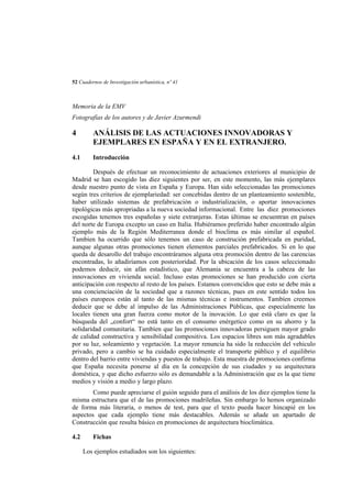 52 Cuadernos de Investigación urbanística, nº 41

Memoria de la EMV
Fotografías de los autores y de Javier Azurmendi

4

ANÁLISIS DE LAS ACTUACIONES INNOVADORAS Y
EJEMPLARES EN ESPAÑA Y EN EL EXTRANJERO.

4.1

Introducción

Después de efectuar un reconocimiento de actuaciones exteriores al municipio de
Madrid se han escogido las diez siguientes por ser, en este momento, las más ejemplares
desde nuestro punto de vista en España y Europa. Han sido seleccionadas las promociones
según tres criterios de ejemplariedad: ser concebidas dentro de un planteamiento sostenible,
haber utilizado sistemas de prefabricación o industrialización, o aportar innovaciones
tipológicas más apropriadas a la nueva sociedad informacional. Entre las diez promociones
escogidas tenemos tres españolas y siete extranjeras. Estas últimas se encuentran en países
del norte de Europa excepto un caso en Italia. Hubiéramos preferido haber encontrado algún
ejemplo más de la Región Mediterranea donde el bioclima es más similar al español.
Tambíen ha ocurrido que sólo tenemos un caso de construción prefabricada en puridad,
aunque algunas otras promociones tienen elementos parciales prefabricados. Si en lo que
queda de desarollo del trabajo encontráramos alguna otra promoción dentro de las carencias
encontradas, lo añadiríamos con posterioridad. Por la ubicación de los casos seleccionado
podemos deducir, sin afán estadístico, que Alemania se encuentra a la cabeza de las
innovaciones en vivienda social. Incluso estas promociones se han producido con cierta
anticipación con respecto al resto de los países. Estamos convencidos que esto se debe más a
una concienciación de la sociedad que a razones técnicas, pues en este sentido todos los
países europeos están al tanto de las mismas técnicas e instrumentos. Tambíen creemos
deducir que se debe al impulso de las Administraciones Públicas, que especialmente las
locales tienen una gran fuerza como motor de la inovación. Lo que está claro es que la
búsqueda del „confort“ no está tanto en el consumo enérgetico como en su ahorro y la
solidaridad comunitaria. Tambíen que las promociones innovadoras persiguen mayor grado
de calidad constructiva y sensibilidad compositiva. Los espacios libres son más agradables
por su luz, soleamiento y vegetación. La mayor renuncia ha sido la reducción del vehiculo
privado, pero a cambio se ha cuidado especialmente el transporte público y el equilibrio
dentro del barrio entre viviendas y puestos de trabajo. Esta muestra de promociones confirma
que España necesita ponerse al día en la concepción de sus ciudades y su arquitectura
doméstica, y que dicho esfuerzo sólo es demandable a la Administración que es la que tiene
medios y visión a medio y largo plazo.
Como puede apreciarse el guión seguido para el análisis de los diez ejemplos tiene la
misma estructura que el de las promociones madrileñas. Sin embargo lo hemos organizado
de forma más literaria, o menos de test, para que el texto pueda hacer hincapié en los
aspectos que cada ejemplo tiene más destacables. Además se añade un apartado de
Construcción que resulta básico en promociones de arquitectura bioclimática.
4.2

Fichas
Los ejemplos estudiados son los siguientes:

 