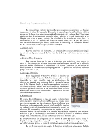 54 Cuadernos de Investigación urbanística, nº 41

La promoción es exclusiva de viviendas con sus garajes subterráneos. Los bloques
ocupan casi la mitad de la parcela. El espacio no ocupado por la edificación es público,
aunque por la forma tiene un uso restringido a los habitantes del conjunto. Las 2/3 partes es
pavimento duro de adoquines de hormigón rojizo y el resto es césped situado junto a los
bloques para evitar el paso y proteger la intimidad de la viviendas de planta baja. La
densidad neta es de 190 viviendas / Ha y la edificabilidad 1,6m2 / m2. Se trata por tanto de
una macromanzana de bloques abiertos orientados 4 a Norte Sur y 2 a Este-Oeste. Además
las dos torres tienen orientación predominante Norte Sur.
3. Trazado viario
Las vías interiores son peatonales. Los aparcamientos son subterráneos con rampas
de entrada en al perímetro desde la Carretera del Goloso y ventilaciones en los espacios
libres.
4. Espacios libres de estancia
Los espacios libres son de paso y no parecen muy acogedores como lugares de
estancia. Sin embargo sus latitudes, en relación con la altura de los edificios es adecuada
para una buena iluminación y soleamiento. Los ligeros desniveles de la parcela se
manifiestan en un cuidado diseño de rampas y pretiles. La promoción disfruta de un nuevo
parque colindante al Sur.
5. Tipología edificatoria
Es un bloque lineal de 10 metros de fondo no pasante, con
una crujía intermedia de cuartos de baño y trasteros. En la crujía
intermedia hay unos patinillos para las conducciones. La
distribución responde a un programa clásico. La novedad es que
uno de los bloques lineales se quiebra pero dejando un espacio
cerrado no utilizable. Por otra parte algunos tabiques interiores no
acometen perpendicularmente a los muros exteriores; dejando
habitaciones trapeizodales bien resueltas. La promoción no tiene
características bioclimáticas.
6. Construcción
El sistema de prefabricación se basa en paneles portantes tanto
exteriores como interiores, losas prefabricadas de forjado cuyas
nervios son acogidos por los cajeados en forma de almena, y se
hormigona perimetralmente las uniones configurando los zunchos
de atado y extendiendo in situ la capa de compresión para recibir
el solado. El trasdosado y compartimentación interior se realiza
mediante paneles de cartón-yeso. Las uniones entre paneles se realizan con anclajes
soldados, lo que le confiere rigidez instantanea al edificio y se coloca el solado de manera
integra para, sobre el mismo, colocar los tabiques divisorios de cartón-yeso.
La cubierta invertida está compuesta por una barrera de vapor de caucho líquido sobre el
forjado, hormigón de pendiente aligerado, con espesor mínimo de 6 cm, una capa de caucho
de butilo y aislante térmico en placas de poliestireno extrusionado protegidas con grava.
La envolvente consiste en paneles de hormigón armado que actuan como fachada

 