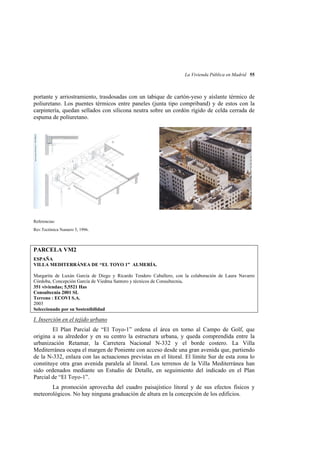 La Vivienda Pública en Madrid 55

portante y arriostramiento, trasdosadas con un tabique de cartón-yeso y aíslante térmico de
poliuretano. Los puentes térmicos entre paneles (junta tipo compriband) y de estos con la
carpintería, quedan sellados con silicona neutra sobre un cordón rígido de celda cerrada de
espuma de políuretano.

Referencias:
Rev.Tectónica Numero 5, 1996.

PARCELA VM2
ESPAÑA
VILLA MEDITERRÁNEA DE “EL TOYO 1” ALMERÍA.
Margarita de Luxán García de Diego y Ricardo Tendero Caballero, con la colaboración de Laura Navarro
Córdoba, Concepción García de Viedma Santoro y técnicos de Consultecnia.
351 viviendas; 5,5521 Has
Consultecnia 2001 SL
Terreno : ECOVI S.A.
2003
Seleccionado por su Sostenibilidad

I. Inserción en el tejido urbano
El Plan Parcial de “El Toyo-1” ordena el área en torno al Campo de Golf, que
origina a su alrededor y en su centro la estructura urbana, y queda comprendida entre la
urbanización Retamar, la Carretera Nacional N-332 y el borde costero. La Villa
Mediterránea ocupa el margen de Poniente con acceso desde una gran avenida que, partiendo
de la N-332, enlaza con las actuaciones previstas en el litoral. El límite Sur de esta zona lo
constituye otra gran avenida paralela al litoral. Los terrenos de la Villa Mediterránea han
sido ordenados mediante un Estudio de Detalle, en seguimiento del indicado en el Plan
Parcial de “El Toyo-1”.
La promoción aprovecha del cuadro paisajístico litoral y de sus efectos físicos y
meteorológicos. No hay ninguna graduación de altura en la concepción de los edificios.

 