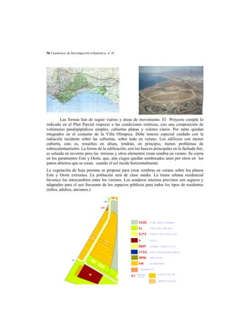 56 Cuadernos de Investigación urbanística, nº 41

Las formas han de seguir viarios y áreas de movimiento. El Proyecto cumple lo
indicado en el Plan Parcial respecto a las condiciones estéticas, con una composición de
volúmenes paralepipédicos simples, cubiertas planas y colores claros. Por tanto quedan
integrados en el conjunto de la Villa Olimpica. Debe tenerse especial cuidado con la
radiación incidente sobre las cubiertas, sobre todo en verano. Los edificios con menor
cubierta, esto es, resueltos en altura, tendrán, en principio, menos problemas de
sobrecalentamiento. La forma de la edificación, con los huecos principales en la fachada Sur,
es soleada en invierno pero las terrazas y otros elementos crean sombra en verano. Se cierra
en los paramentos Este y Oeste, que, aún ciegos quedan sombreados unos por otros en los
patios abiertos que se crean, cuando el sol incide horizontalmente.
La vegetación de hoja perenne se propone para crear sombras en verano sobre los planos
Este y Oeste extremos. La población será de clase media. La trama urbana residencial
favorece los intercambios entre los vecinos. Los senderos internos previstos son seguros y
adaptados para el uso frecuente de los espacios públicos para todos los tipos de residentes
(niños, adultos, ancianos.)
EL6

INFRA

S.G.EQ.
E.L.
V.M
.2

S.I.P.S.
H.

V.M. 1

EQUIP.
C.T.R.C.
INFRA
EL7

V.M.

H2

R.T.

 