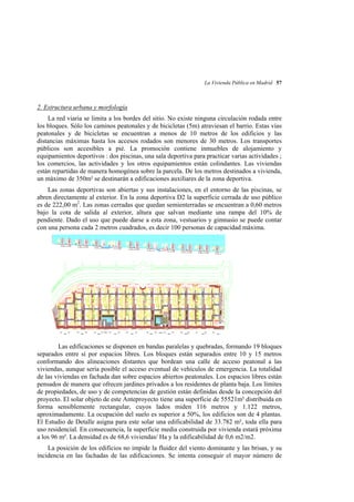 La Vivienda Pública en Madrid 57

2. Estructura urbana y morfología
La red viaria se limita a los bordes del sitio. No existe ninguna circulación rodada entre
los bloques. Sólo los caminos peatonales y de bicicletas (5m) atraviesan el barrio. Estas vías
peatonales y de bicicletas se encuentran a menos de 10 metros de los edificios y las
distancias máximas hasta los accesos rodados son menores de 30 metros. Los transportes
públicos son accesibles a pié. La promoción contiene inmuebles de alojamiento y
equipamientos deportivos : dos piscinas, una sala deportiva para practicar varias actividades ;
los comercios, las actividades y los otros equipamientos están colindantes. Las viviendas
están repartidas de manera homogénea sobre la parcela. De los metros destinados a vivienda,
un máximo de 350m² se destinarán a edificaciones auxiliares de la zona deportiva.
Las zonas deportivas son abiertas y sus instalaciones, en el entorno de las piscinas, se
abren directamente al exterior. En la zona deportiva D2 la superficie cerrada de uso público
es de 222,00 m2. Las zonas cerradas que quedan semienterradas se encuentran a 0,60 metros
bajo la cota de salida al exterior, altura que salvan mediante una rampa del 10% de
pendiente. Dado el uso que puede darse a esta zona, vestuarios y gimnasio se puede contar
con una persona cada 2 metros cuadrados, es decir 100 personas de capacidad máxima.

Las edificaciones se disponen en bandas paralelas y quebradas, formando 19 bloques
separados entre sí por espacios libres. Los bloques están separados entre 10 y 15 metros
conformando dos alineaciones distantes que bordean una calle de acceso peatonal a las
viviendas, aunque sería posible el acceso eventual de vehículos de emergencia. La totalidad
de las viviendas en fachada dan sobre espacios abiertos peatonales. Los espacios libres están
pensados de manera que ofrecen jardines privados a los residentes de planta baja. Los límites
de propiedades, de uso y de competencias de gestión están definidas desde la concepción del
proyecto. El solar objeto de este Anteproyecto tiene una superficie de 55521m² distribuida en
forma sensiblemente rectangular, cuyos lados miden 116 metros y 1.122 metros,
aproximadamente. La ocupación del suelo es superior a 50%, los edificios son de 4 plantas.
El Estudio de Detalle asigna para este solar una edificabilidad de 33.782 m², toda ella para
uso residencial. En consecuencia, la superficie media construida por vivienda estará próxima
a los 96 m². La densidad es de 68,6 viviendas/ Ha y la edificabilidad de 0,6 m2/m2.
La posición de los edificios no impide la fluidez del viento dominante y las brisas, y su
incidencia en las fachadas de las edificaciones. Se intenta conseguir el mayor número de

 