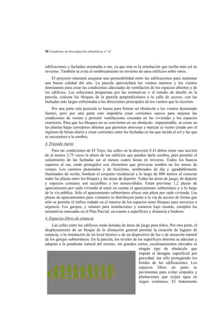 58 Cuadernos de Investigación urbanística, nº 41

edificaciones y fachadas orientadas a sur, ya que esta es la orientación que recibe más sol en
invierno. También se evita el sombreamiento en invierno de unos edificios sobre otros.
El proyecto intentará asegurar una permeabilidad entre las edificaciones para mantener
una buena calidad del aire. La parcela aprovechará los vientos marinos y los vientos
dominantes para crear las condiciones adecuadas de ventilación de los espacios abiertos y de
los edificios. Las soluciones propuestas por las normativas y el estudio de detalle en la
parcela, colocan los bloques de la parcela perpendiculares a la calle de acceso, con las
fachadas más largas enfrentadas a las direcciones principales de los vientos que la recorren.
Por una parte esta posición es buena para formar un obstáculo a los vientos demasiado
fuertes, pero por otra parte esto impediría crear corrientes suaves para mejorar las
condiciones de verano y permitir ventilaciones cruzadas en las viviendas y los espacios
exteriores. Para que los bloques no se conviertan en un obstáculo impenetrable, se crean en
las plantas bajas corredores abiertos que permiten atravesar y matizar al viento creado por el
régimen de brisas diario y crear corrientes entre las fachadas en las que incida el sol y las que
se encuentren a la sombra.
3. Trazado viario
Para las condiciones de El Toyo, las calles en la dirección E-O deben tener una sección
de al menos 2,75 veces la altura de los edificios que pueden darle sombra, para permitir el
soleamiento de las fachadas sur al menos cuatro horas en invierno. Todos los huecos
captores al sur, están protegidos con elementos que provocan sombra en los meses de
verano. Los caminos peatonales y de bicicletas, sombreados de día y agradablemente
iluminados de noche, bordean el conjunto residencial a lo largo de 800 metros al conectar
todas las plazas entre los bloques y las áreas de deporte. Todas las áreas de juego, de deporte
y espacios comunes son accesibles a los minusválidos. Están previstas 1,2 plazas de
aparcamiento por cada vivienda al tener en cuenta el aparcamiento subterráneo y a lo largo
de la vía pública. Sólo el aparcamiento subterráneo ofrece una plaza por cada vivienda. Las
plazas de aparcamientos para visitantes se distribuyen junto a la vía de acceso de forma que
sólo se permite el tráfico rodado en el interior de los espacios entre bloques para servicios o
urgencia. Los garajes, y sótanos para instalaciones y trasteros bajo rasante, cumplen las
normativas marcadas en el Plan Parcial, en cuanto a superficies y distancia a linderos.
4. Espacios libres de estancia
Las calles entre los edificios están dotadas de áreas de juego para niños. Por otra parte, el
desplazamiento de un bloque de la alineación general permite la creación de lugares de
estancia, o la instalación de un local técnico o de un dispositivo de luz o de aireación natural
de los garajes subterráneos. En la parcela, los niveles de las superficies abiertas se adecúan y
adaptan a la pendiente natural del terreno, sin grandes cortes, escalonamientos elevados ni
ningún tipo de obstáculo que
impida el desagüe superficial por
gravedad, tan sólo protegiendo los
bordes de las edificaciones. Los
espacios libres en parte se
pavimentan para evitar céspedes y
plantaciones que exijan agua en
riegos continuos. El tratamiento

 