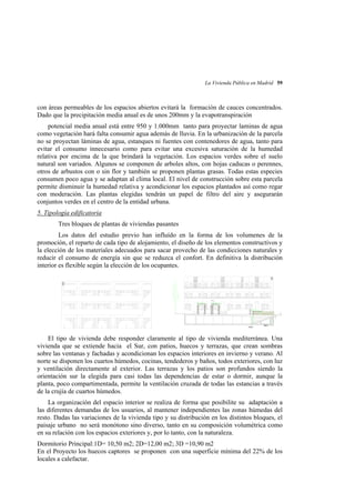 La Vivienda Pública en Madrid 59

con áreas permeables de los espacios abiertos evitará la formación de cauces concentrados.
Dado que la precipitación media anual es de unos 200mm y la evapotranspiración
potencial media anual está entre 950 y 1.000mm tanto para proyectar laminas de agua
como vegetación hará falta consumir agua además de lluvia. En la urbanización de la parcela
no se proyectan láminas de agua, estanques ni fuentes con contenedores de agua, tanto para
evitar el consumo innecesario como para evitar una excesiva saturación de la humedad
relativa por encima de la que brindará la vegetación. Los espacios verdes sobre el suelo
natural son variados. Algunos se componen de arboles altos, con hojas caducas o perennes,
otros de arbustos con o sin flor y también se proponen plantas grasas. Todas estas especies
consumen poco agua y se adaptan al clima local. El nivel de construcción sobre esta parcela
permite disminuir la humedad relativa y acondicionar los espacios plantados así como regar
con moderación. Las plantas elegidas tendrán un papel de filtro del aire y asegurarán
conjuntos verdes en el centro de la entidad urbana.
5. Tipología edificatoria
Tres bloques de plantas de viviendas pasantes
Los datos del estudio previo han influído en la forma de los volumenes de la
promoción, el reparto de cada tipo de alojamiento, el diseño de los elementos constructivos y
la elección de los materiales adecuados para sacar provecho de las condicciones naturales y
reducir el consumo de energía sin que se reduzca el confort. En definitiva la distribución
interior es flexible según la elección de los ocupantes.

El tipo de vivienda debe responder claramente al tipo de vivienda mediterránea. Una
vivienda que se extiende hacia el Sur, con patios, huecos y terrazas, que crean sombras
sobre las ventanas y fachadas y acondicionan los espacios interiores en invierno y verano. Al
norte se disponen los cuartos húmedos, cocinas, tendederos y baños, todos exteriores, con luz
y ventilación directamente al exterior. Las terrazas y los patios son profundos siendo la
orientación sur la elegida para casi todas las dependencias de estar o dormir, aunque la
planta, poco compartimentada, permite la ventilación cruzada de todas las estancias a través
de la crujía de cuartos húmedos.
La organización del espacio interior se realiza de forma que posibilite su adaptación a
las diferentes demandas de los usuarios, al mantener independientes las zonas húmedas del
resto. Dadas las variaciones de la vivienda tipo y su distribución en los distintos bloques, el
paisaje urbano no será monótono sino diverso, tanto en su composición volumétrica como
en su relación con los espacios exteriores y, por lo tanto, con la naturaleza.
Dormitorio Principal:1D= 10,50 m2; 2D=12,00 m2; 3D =10,90 m2
En el Proyecto los huecos captores se proponen con una superficie mínima del 22% de los
locales a calefactar.

 