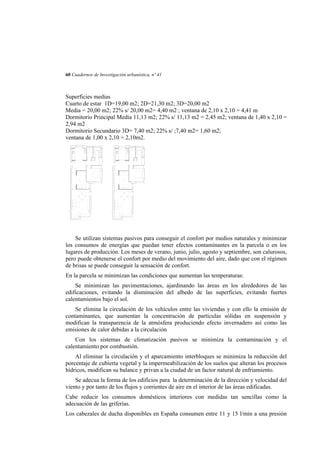 60 Cuadernos de Investigación urbanística, nº 41

Superficies medias
Cuarto de estar 1D=19,00 m2; 2D=21,30 m2; 3D=20,00 m2
Media = 20,00 m2; 22% s/ 20,00 m2= 4,40 m2 ; ventana de 2,10 x 2,10 = 4,41 m
Dormitorio Principal Media 11,13 m2; 22% s/ 11,13 m2 = 2,45 m2; ventana de 1,40 x 2,10 =
2,94 m2
Dormitorio Secundario 3D= 7,40 m2; 22% s/ ;7,40 m2= 1,60 m2;
ventana de 1,00 x 2,10 = 2,10m2.

Se utilizan sistemas pasivos para conseguir el confort por medios naturales y minimizar
los consumos de energías que puedan tener efectos contaminantes en la parcela o en los
lugares de producción. Los meses de verano, junio, julio, agosto y septiembre, son calurosos,
pero puede obtenerse el confort por medio del movimiento del aire, dado que con el régimen
de brisas se puede conseguir la sensación de confort.
En la parcela se minimizan las condiciones que aumentan las temperaturas:
Se minimizan las pavimentaciones, ajardinando las áreas en los alrededores de las
edificaciones, evitando la disminución del albedo de las superficies, evitando fuertes
calentamientos bajo el sol.
Se elimina la circulación de los vehículos entre las viviendas y con ello la emisión de
contaminantes, que aumentan la concentración de partículas sólidas en suspensión y
modifican la transparencia de la atmósfera produciendo efecto invernadero así como las
emisiones de calor debidas a la circulación
Con los sistemas de climatización pasivos se minimiza la contaminación y el
calentamiento por combustión.
Al eliminar la circulación y el aparcamiento interbloques se minimiza la reducción del
porcentaje de cubierta vegetal y la impermeabilización de los suelos que alteran los procesos
hídricos, modifican su balance y privan a la ciudad de un factor natural de enfriamiento.
Se adecua la forma de los edificios para la determinación de la dirección y velocidad del
viento y por tanto de los flujos y corrientes de aire en el interior de las áreas edificadas.
Cabe reducir los consumos domésticos interiores con medidas tan sencillas como la
adecuación de las griferías.
Los cabezales de ducha disponibles en España consumen entre 11 y 15 l/min a una presión

 